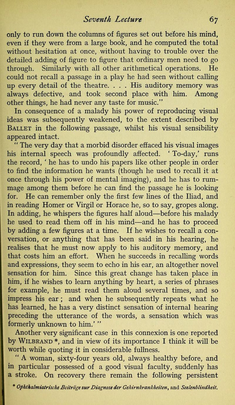 only to run down the columns of figures set out before his mind, even if they were from a large book, and he computed the total without hesitation at once, without having to trouble over the detailed adding of figure to figure that ordinary men need to go through. Similarly with all other arithmetical operations. He could not recall a passage in a play he had seen without calling up every detail of the theatre. . . . His auditory memory was always defective, and took second place with him. Among other things, he had never any taste for music.” In consequence of a malady his power of reproducing visual ideas was subsequently weakened, to the extent described by Ballet in the following passage, whilst his visual sensibility appeared intact. “ The very day that a morbid disorder effaced his visual images his internal speech was profoundly affected. ‘ To-day,’ runs the record, * he has to undo his papers like other people in order to find the information he wants (though he used to recall it at once through his power of mental imaging), and he has to rum- mage among them before he can find the passage he is looking for. He can remember only the first few lines of the Iliad, and in reading Homer or Virgil or Horace he, so to say, gropes along. In adding, he whispers the figures half aloud—before his malady he used to read them off in his mind—and he has to proceed by adding a few figures at a time. If he wishes to recall a con- versation, or anything that has been said in his hearing, he realises that he must now apply to his auditory memory, and that costs him an effort. When he succeeds in recalling words and expressions, they seem to echo in his ear, an altogether novel sensation for him. Since this great change has taken place in him, if he wishes to learn anything by heart, a series of phrases for example, he must read them aloud several times, and so impress his ear ; and when he subsequently repeats what he has learned, he has a very distinct sensation of internal hearing preceding the utterance of the words, a sensation which was formerly unknown to him.’ ” Another very significant case in this connexion is one reported by Wilbrand *, and in view of its importance I think it will be worth while quoting it in considerable fullness. “ A woman, sixty-four years old, always healthy before, and in particular possessed of a good visual faculty, suddenly has a stroke. On recovery there remain the following persistent * Ophthalmiatrische Beitrage zur Diagnose der Gehirnkrankheiten, and Seelmblindheit.