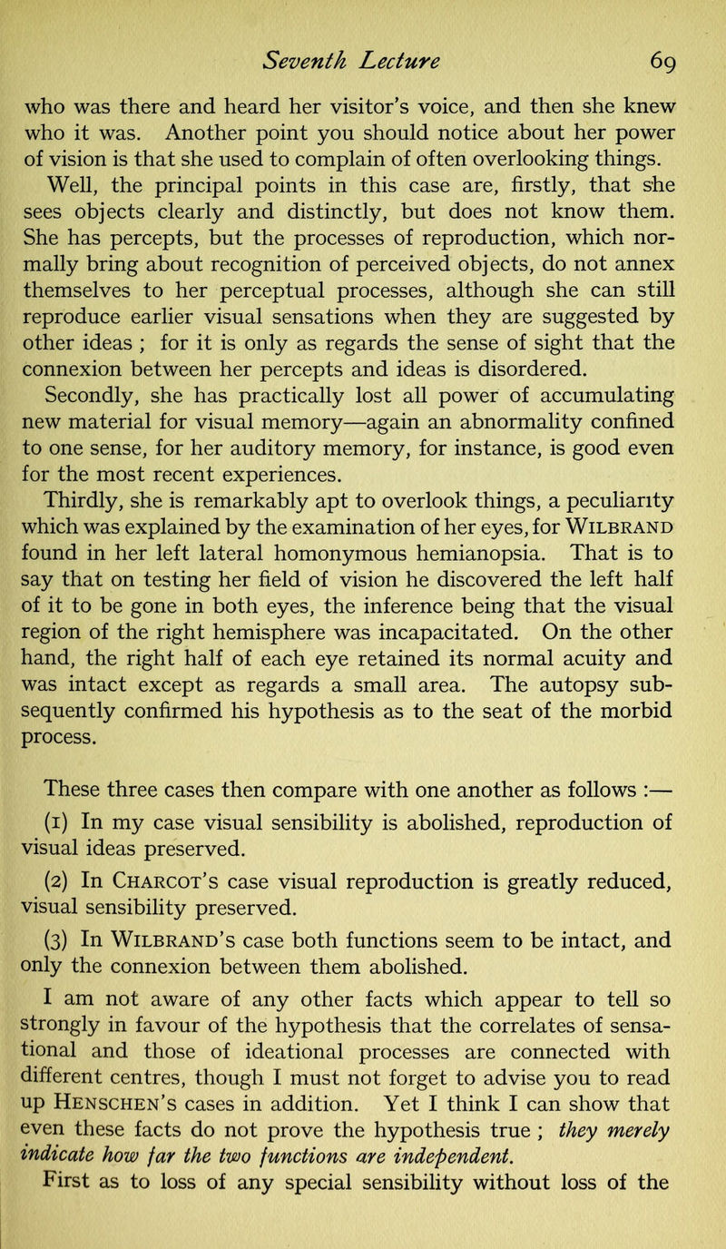 who was there and heard her visitor’s voice, and then she knew who it was. Another point you should notice about her power of vision is that she used to complain of often overlooking things. Well, the principal points in this case are, firstly, that she sees objects clearly and distinctly, but does not know them. She has percepts, but the processes of reproduction, which nor- mally bring about recognition of perceived objects, do not annex themselves to her perceptual processes, although she can still reproduce earlier visual sensations when they are suggested by other ideas ; for it is only as regards the sense of sight that the connexion between her percepts and ideas is disordered. Secondly, she has practically lost all power of accumulating new material for visual memory—again an abnormality confined to one sense, for her auditory memory, for instance, is good even for the most recent experiences. Thirdly, she is remarkably apt to overlook things, a peculiarity which was explained by the examination of her eyes, for Wilbrand found in her left lateral homonymous hemianopsia. That is to say that on testing her field of vision he discovered the left half of it to be gone in both eyes, the inference being that the visual region of the right hemisphere was incapacitated. On the other hand, the right half of each eye retained its normal acuity and was intact except as regards a small area. The autopsy sub- sequently confirmed his hypothesis as to the seat of the morbid process. These three cases then compare with one another as follows :— (1) In my case visual sensibility is abolished, reproduction of visual ideas preserved. (2) In Charcot’s case visual reproduction is greatly reduced, visual sensibility preserved. (3) In Wilbrand’s case both functions seem to be intact, and only the connexion between them abolished. I am not aware of any other facts which appear to tell so strongly in favour of the hypothesis that the correlates of sensa- tional and those of ideational processes are connected with different centres, though I must not forget to advise you to read up Henschen’s cases in addition. Yet I think I can show that even these facts do not prove the hypothesis true ; they merely indicate how far the two functions are independent. First as to loss of any special sensibility without loss of the