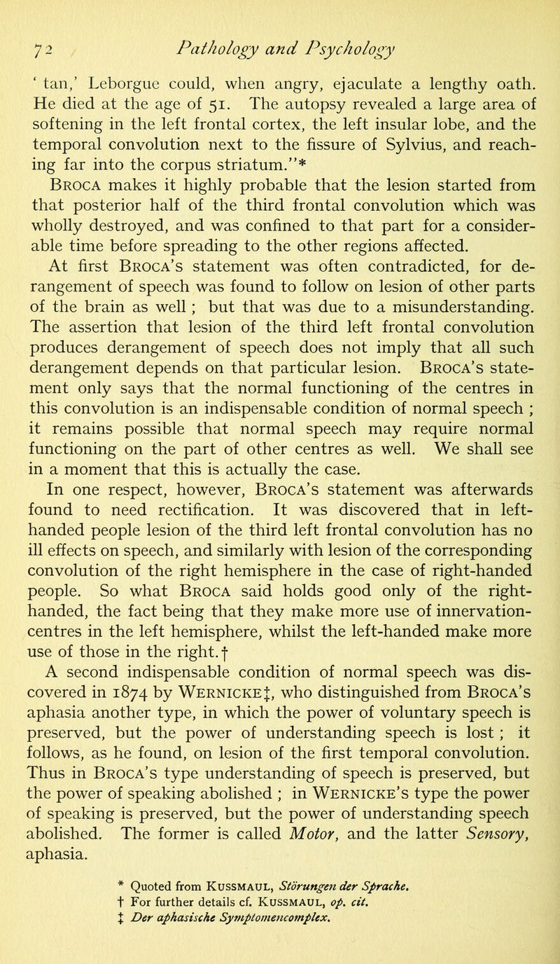 ‘ tan,’ Leborgue could, when angry, ejaculate a lengthy oath. He died at the age of 51. The autopsy revealed a large area of softening in the left frontal cortex, the left insular lobe, and the temporal convolution next to the fissure of Sylvius, and reach- ing far into the corpus striatum.”* Broca makes it highly probable that the lesion started from that posterior half of the third frontal convolution which was wholly destroyed, and was confined to that part for a consider- able time before spreading to the other regions affected. At first Broca’s statement was often contradicted, for de- rangement of speech was found to follow on lesion of other parts of the brain as well; but that was due to a misunderstanding. The assertion that lesion of the third left frontal convolution produces derangement of speech does not imply that all such derangement depends on that particular lesion. Broca’s state- ment only says that the normal functioning of the centres in this convolution is an indispensable condition of normal speech ; it remains possible that normal speech may require normal functioning on the part of other centres as well. We shall see in a moment that this is actually the case. In one respect, however, Broca’s statement was afterwards found to need rectification. It was discovered that in left- handed people lesion of the third left frontal convolution has no ill effects on speech, and similarly with lesion of the corresponding convolution of the right hemisphere in the case of right-handed people. So what Broca said holds good only of the right- handed, the fact being that they make more use of innervation- centres in the left hemisphere, whilst the left-handed make more use of those in the right, f A second indispensable condition of normal speech was dis- covered in 1874 by Wernicke J, who distinguished from Broca’s aphasia another type, in which the power of voluntary speech is preserved, but the power of understanding speech is lost; it follows, as he found, on lesion of the first temporal convolution. Thus in Broca’s type understanding of speech is preserved, but the power of speaking abolished ; in Wernicke’s type the power of speaking is preserved, but the power of understanding speech abolished. The former is called Motor, and the latter Sensory, aphasia. * Quoted from Kussmaul, Storungen der Sprache. t For further details cf. Kussmaul, op. cit. + Der aphasische Symptomencomplex.