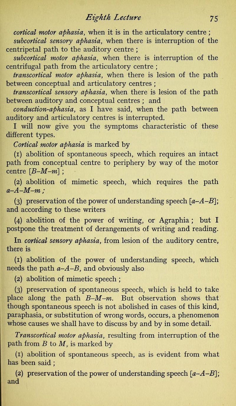cortical motor aphasia, when it is in the articulatory centre ; subcortical sensory aphasia, when there is interruption of the centripetal path to the auditory centre ; subcortical motor aphasia, when there is interruption of the centrifugal path from the articulatory centre ; transcortical motor aphasia, when there is lesion of the path between conceptual and articulatory centres ; transcortical sensory aphasia, when there is lesion of the path between auditory and conceptual centres ; and conduction-aphasia, as I have said, when the path between auditory and articulatory centres is interrupted. I will now give you the symptoms characteristic of these different types. Cortical motor aphasia is marked by (1) abolition of spontaneous speech, which requires an intact path from conceptual centre to periphery by way of the motor centre [B-M-m] ; (2) abolition of mimetic speech, which requires the path a-A-M-m ; (3) preservation of the power of understanding speech [a-A-B]; and according to these writers (4) abolition of the power of writing, or Agraphia; but I postpone the treatment of derangements of writing and reading. In cortical sensory aphasia, from lesion of the auditory centre, there is (1) abolition of the power of understanding speech, which needs the path a-A-B, and obviously also (2) abolition of mimetic speech ; (3) preservation of spontaneous speech, which is held to take place along the path B-M-m. But observation shows that though spontaneous speech is not abolished in cases of this kind, paraphasia, or substitution of wrong words, occurs, a phenomenon whose causes we shall have to discuss by and by in some detail. Transcortical motor aphasia, resulting from interruption of the path from B to M, is marked by (1) abolition of spontaneous speech, as is evident from what has been said ; (2) preservation of the power of understanding speech [a-A-B]; and