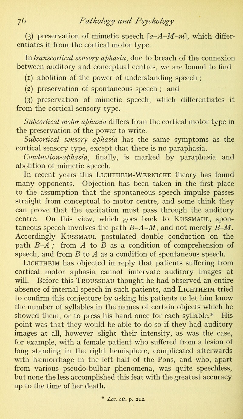 (3) preservation of mimetic speech [a-A-M-m\, which differ- entiates it from the cortical motor type. In transcortical sensory aphasia, due to breach of the connexion between auditory and conceptual centres, we are bound to find (1) abolition of the power of understanding speech ; (2) preservation of spontaneous speech ; and (3) preservation of mimetic speech, which differentiates it from the cortical sensory type. Subcortical motor aphasia differs from the cortical motor type in the preservation of the power to write. Subcortical sensory aphasia has the same symptoms as the cortical sensory type, except that there is no paraphasia. Conduction-aphasia, finally, is marked by paraphasia and abolition of mimetic speech. In recent years this Lichtheim-Wernicke theory has found many opponents. Objection has been taken in the first place to the assumption that the spontaneous speech impulse passes straight from conceptual to motor centre, and some think they can prove that the excitation must pass through the auditory centre. On this view, which goes back to Kussmaul, spon- taneous speech involves the path B-A-M, and not merely B-M. Accordingly Kussmaul postulated double conduction on the path B-A ; from A to B as a condition of comprehension of speech, and from B to A as a condition of spontaneous speech. Lichtheim has objected in reply that patients suffering from cortical motor aphasia cannot innervate auditory images at will. Before this Trousseau thought he had observed an entire absence of internal speech in such patients, and Lichtheim tried to confirm this conjecture by asking his patients to let him know the number of syllables in the names of certain obj ects which he showed them, or to press his hand once for each syllable.* His point was that they would be able to do so if they had auditory images at all, however slight their intensity, as was the case, for example, with a female patient who suffered from a lesion of long standing in the right hemisphere, complicated afterwards with haemorrhage in the left half of the Pons, and who, apart from various pseudo-bulbar phenomena, was quite speechless, but none the less accomplished this feat with the greatest accuracy up to the time of her death. Loc. cit. p. 212.