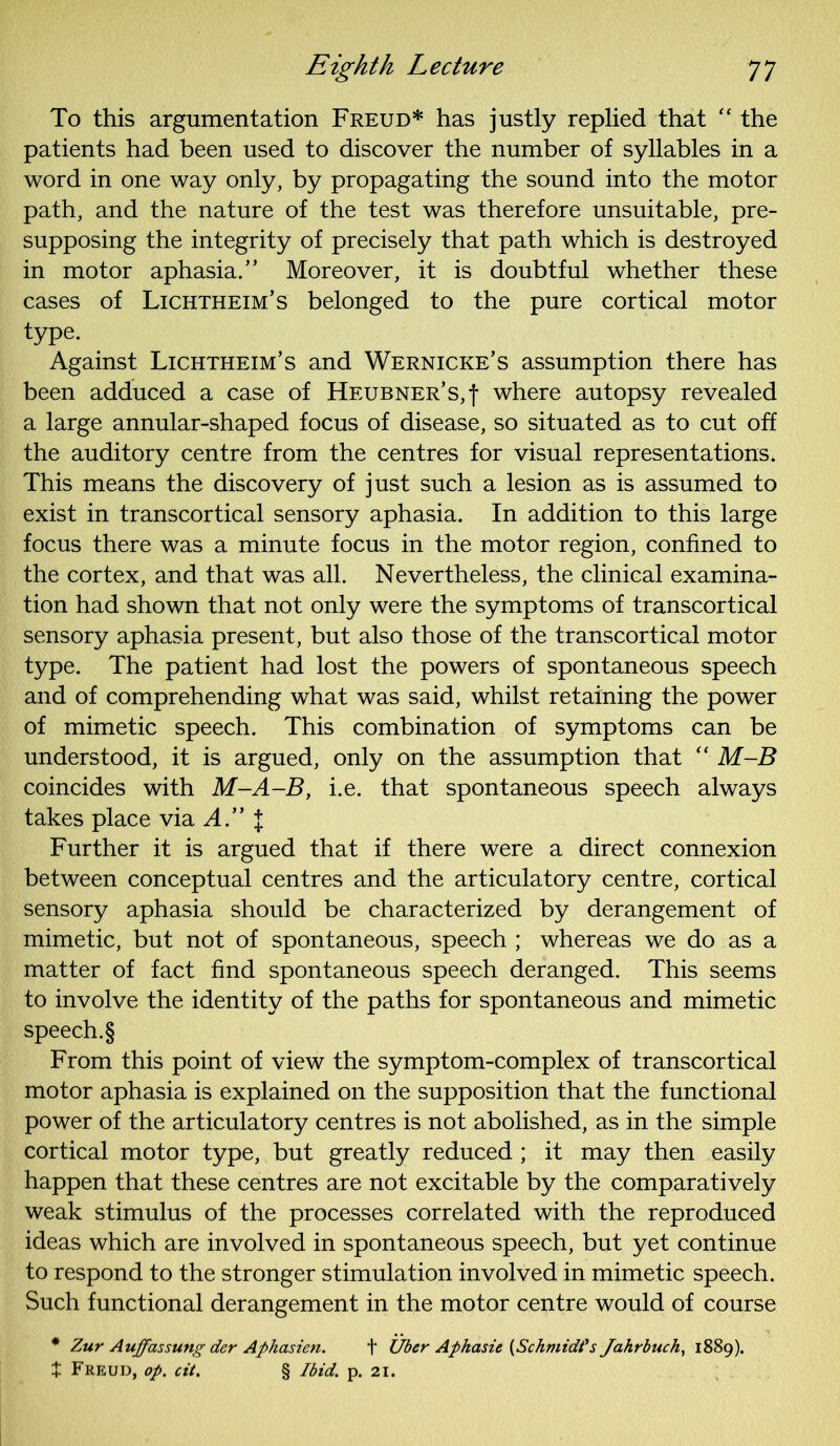 To this argumentation Freud* has justly replied that “ the patients had been used to discover the number of syllables in a word in one way only, by propagating the sound into the motor path, and the nature of the test was therefore unsuitable, pre- supposing the integrity of precisely that path which is destroyed in motor aphasia.” Moreover, it is doubtful whether these cases of Lichtheim’s belonged to the pure cortical motor type. Against Lichtheim’s and Wernicke’s assumption there has been adduced a case of Heubner’s,f where autopsy revealed a large annular-shaped focus of disease, so situated as to cut off the auditory centre from the centres for visual representations. This means the discovery of just such a lesion as is assumed to exist in transcortical sensory aphasia. In addition to this large focus there was a minute focus in the motor region, confined to the cortex, and that was all. Nevertheless, the clinical examina- tion had shown that not only were the symptoms of transcortical sensory aphasia present, but also those of the transcortical motor type. The patient had lost the powers of spontaneous speech and of comprehending what was said, whilst retaining the power of mimetic speech. This combination of symptoms can be understood, it is argued, only on the assumption that “ M-B coincides with M-A-B, i.e. that spontaneous speech always takes place via A.” % Further it is argued that if there were a direct connexion between conceptual centres and the articulatory centre, cortical sensory aphasia should be characterized by derangement of mimetic, but not of spontaneous, speech ; whereas we do as a matter of fact find spontaneous speech deranged. This seems to involve the identity of the paths for spontaneous and mimetic speech.§ From this point of view the symptom-complex of transcortical motor aphasia is explained on the supposition that the functional power of the articulatory centres is not abolished, as in the simple cortical motor type, but greatly reduced ; it may then easily happen that these centres are not excitable by the comparatively weak stimulus of the processes correlated with the reproduced ideas which are involved in spontaneous speech, but yet continue to respond to the stronger stimulation involved in mimetic speech. Such functional derangement in the motor centre would of course * Zur Auffassung der Aphasien. f Uber Aphasie {Schmidt's Jahrbuch, 1889). + Freud, op. cit. § Ibid. p. 21.