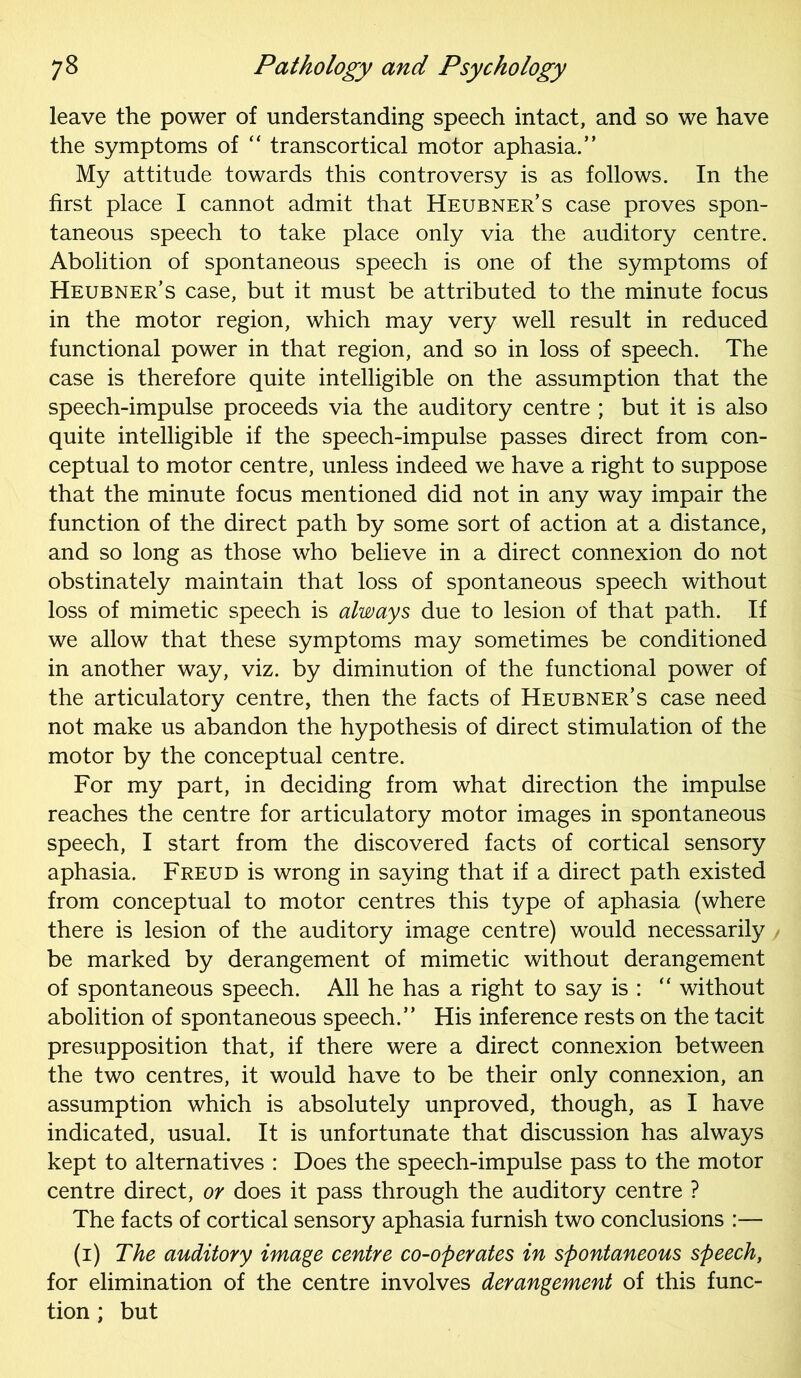 leave the power of understanding speech intact, and so we have the symptoms of “ transcortical motor aphasia.” My attitude towards this controversy is as follows. In the first place I cannot admit that Heubner’s case proves spon- taneous speech to take place only via the auditory centre. Abolition of spontaneous speech is one of the symptoms of Heubner’s case, but it must be attributed to the minute focus in the motor region, which may very well result in reduced functional power in that region, and so in loss of speech. The case is therefore quite intelligible on the assumption that the speech-impulse proceeds via the auditory centre ; but it is also quite intelligible if the speech-impulse passes direct from con- ceptual to motor centre, unless indeed we have a right to suppose that the minute focus mentioned did not in any way impair the function of the direct path by some sort of action at a distance, and so long as those who believe in a direct connexion do not obstinately maintain that loss of spontaneous speech without loss of mimetic speech is always due to lesion of that path. If we allow that these symptoms may sometimes be conditioned in another way, viz. by diminution of the functional power of the articulatory centre, then the facts of Heubner’s case need not make us abandon the hypothesis of direct stimulation of the motor by the conceptual centre. For my part, in deciding from what direction the impulse reaches the centre for articulatory motor images in spontaneous speech, I start from the discovered facts of cortical sensory aphasia. Freud is wrong in saying that if a direct path existed from conceptual to motor centres this type of aphasia (where there is lesion of the auditory image centre) would necessarily , be marked by derangement of mimetic without derangement of spontaneous speech. All he has a right to say is : “ without abolition of spontaneous speech.” His inference rests on the tacit presupposition that, if there were a direct connexion between the two centres, it would have to be their only connexion, an assumption which is absolutely unproved, though, as I have indicated, usual. It is unfortunate that discussion has always kept to alternatives : Does the speech-impulse pass to the motor centre direct, or does it pass through the auditory centre ? The facts of cortical sensory aphasia furnish two conclusions :— (1) The auditory image centre co-operates in spontaneous speech, for elimination of the centre involves derangement of this func- tion ; but