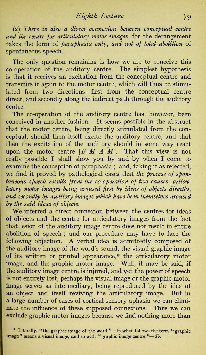 (2) There is also a direct connexion between conceptual centre and the centre for articulatory motor images, for the derangement takes the form of paraphasia only, and not of total abolition of spontaneous speech. The only question remaining is how we are to conceive this co-operation of the auditory centre. The simplest hypothesis is that it receives an excitation from the conceptual centre and transmits it again to the motor centre, which will thus be stimu- lated from two directions—first from the conceptual centre direct, and secondly along the indirect path through the auditory centre. The co-operation of the auditory centre has, however, been conceived in another fashion. It seems possible in the abstract that the motor centre, being directly stimulated from the con- ceptual, should then itself excite the auditory centre, and that then the excitation of the auditory should in some way react upon the motor centre [B-M-A-M]. That this view is not really possible I shall show you by and by when I come to examine the conception of paraphasia ; and, taking it as rejected, we find it proved by pathological cases that the process of spon- taneous speech results from the co-operation of two causes, articu- latory motor images being aroused first by ideas of objects directly, and secondly by auditory images which have been themselves aroused by the said ideas of objects. We inferred a direct connexion between the centres for ideas of objects and the centre for articulatory images from the fact that lesion of the auditory image centre does not result in entire abolition of speech ; and our procedure may have to face the following objection. A verbal idea is admittedly composed of the auditory image of the word’s sound, the visual graphic image of its written or printed appearance,* the articulatory motor image, and the graphic motor image. Well, it may be said, if the auditory image centre is injured, and yet the power of speech is not entirely lost, perhaps the visual image or the graphic motor image serves as intermediary, being reproduced by the idea of an object and itself reviving the articulatory image. But in a large number of cases of cortical sensory aphasia we can elimi- nate the influence of these supposed connexions. Thus we can exclude graphic motor images because we find nothing more than * Literally, “the graphic image of the word.” In what follows the term “ graphic image” means a visual image, and so with “graphic image centre.”—Tr.