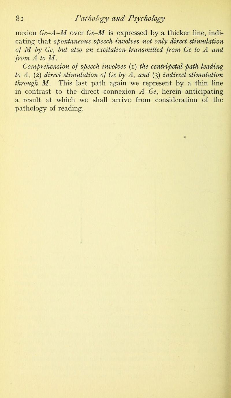 nexion Ge-A-M over Ge-M is expressed by a thicker line, indi- cating that spontaneous speech involves not only direct stimulation of M by Ge, but also an excitation transmitted from Ge to A and from A to M. Comprehension of speech involves (i) the centripetal path leading to A, (2) direct stimulation of Ge by A, and (3) indirect stimulation through M. This last path again we represent by a thin line in contrast to the direct connexion A-Ge, herein anticipating a result at which we shall arrive from consideration of the pathology of reading.