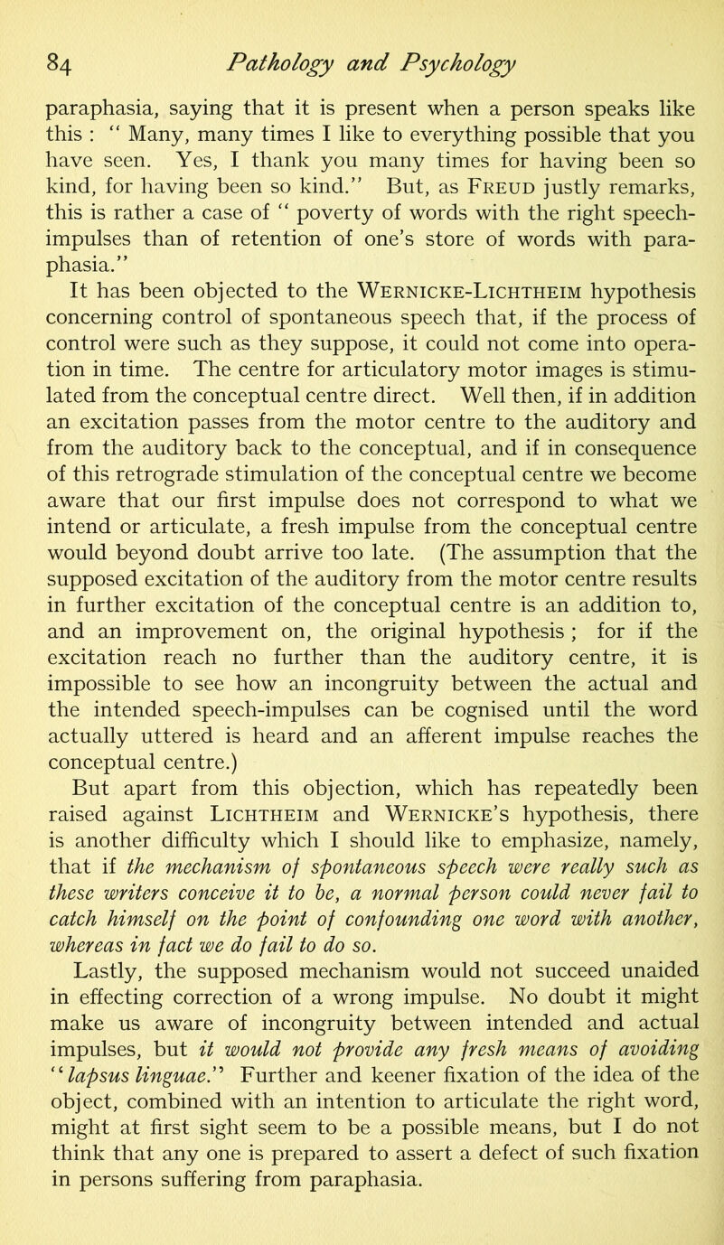 paraphasia, saying that it is present when a person speaks like this : “ Many, many times I like to everything possible that you have seen. Yes, I thank you many times for having been so kind, for having been so kind.” But, as Freud justly remarks, this is rather a case of “ poverty of words with the right speech- impulses than of retention of one’s store of words with para- phasia.” It has been objected to the Wernicke-Lichtheim hypothesis concerning control of spontaneous speech that, if the process of control were such as they suppose, it could not come into opera- tion in time. The centre for articulatory motor images is stimu- lated from the conceptual centre direct. Well then, if in addition an excitation passes from the motor centre to the auditory and from the auditory back to the conceptual, and if in consequence of this retrograde stimulation of the conceptual centre we become aware that our first impulse does not correspond to what we intend or articulate, a fresh impulse from the conceptual centre would beyond doubt arrive too late. (The assumption that the supposed excitation of the auditory from the motor centre results in further excitation of the conceptual centre is an addition to, and an improvement on, the original hypothesis ; for if the excitation reach no further than the auditory centre, it is impossible to see how an incongruity between the actual and the intended speech-impulses can be cognised until the word actually uttered is heard and an afferent impulse reaches the conceptual centre.) But apart from this objection, which has repeatedly been raised against Lichtheim and Wernicke’s hypothesis, there is another difficulty which I should like to emphasize, namely, that if the mechanism of spontaneous speech were really such as these writers conceive it to be, a normal person could never fail to catch himself on the point of confounding one word with another, whereas in fact we do fail to do so. Lastly, the supposed mechanism would not succeed unaided in effecting correction of a wrong impulse. No doubt it might make us aware of incongruity between intended and actual impulses, but it would not provide any fresh means of avoiding “lapsus linguaeFurther and keener fixation of the idea of the object, combined with an intention to articulate the right word, might at first sight seem to be a possible means, but I do not think that any one is prepared to assert a defect of such fixation in persons suffering from paraphasia.