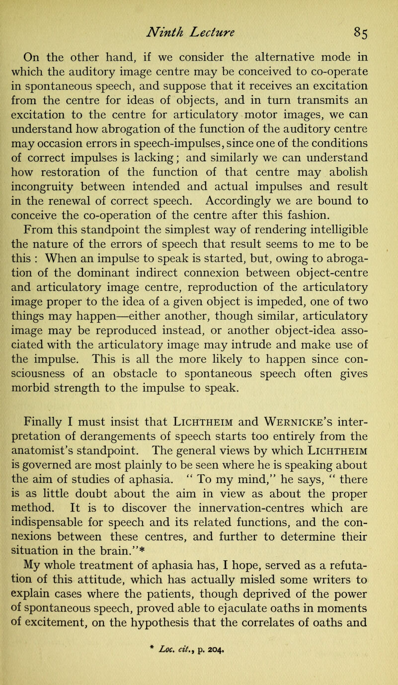 On the other hand, if we consider the alternative mode in which the auditory image centre may be conceived to co-operate in spontaneous speech, and suppose that it receives an excitation from the centre for ideas of objects, and in turn transmits an excitation to the centre for articulatory motor images, we can understand how abrogation of the function of the auditory centre may occasion errors in speech-impulses, since one of the conditions of correct impulses is lacking; and similarly we can understand how restoration of the function of that centre may abolish incongruity between intended and actual impulses and result in the renewal of correct speech. Accordingly we are bound to conceive the co-operation of the centre after this fashion. From this standpoint the simplest way of rendering intelligible the nature of the errors of speech that result seems to me to be this : When an impulse to speak is started, but, owing to abroga- tion of the dominant indirect connexion between object-centre and articulatory image centre, reproduction of the articulatory image proper to the idea of a given object is impeded, one of two things may happen—either another, though similar, articulatory image may be reproduced instead, or another object-idea asso- ciated with the articulatory image may intrude and make use of the impulse. This is all the more likely to happen since con- sciousness of an obstacle to spontaneous speech often gives morbid strength to the impulse to speak. Finally I must insist that Lichtheim and Wernicke’s inter- pretation of derangements of speech starts too entirely from the anatomist’s standpoint. The general views by which Lichtheim is governed are most plainly to be seen where he is speaking about the aim of studies of aphasia. “ To my mind,” he says, “ there is as little doubt about the aim in view as about the proper method. It is to discover the innervation-centres which are indispensable for speech and its related functions, and the con- nexions between these centres, and further to determine their situation in the brain.”* My whole treatment of aphasia has, I hope, served as a refuta- tion of this attitude, which has actually misled some writers to explain cases where the patients, though deprived of the power of spontaneous speech, proved able to ejaculate oaths in moments of excitement, on the hypothesis that the correlates of oaths and Loc. citp. 204.