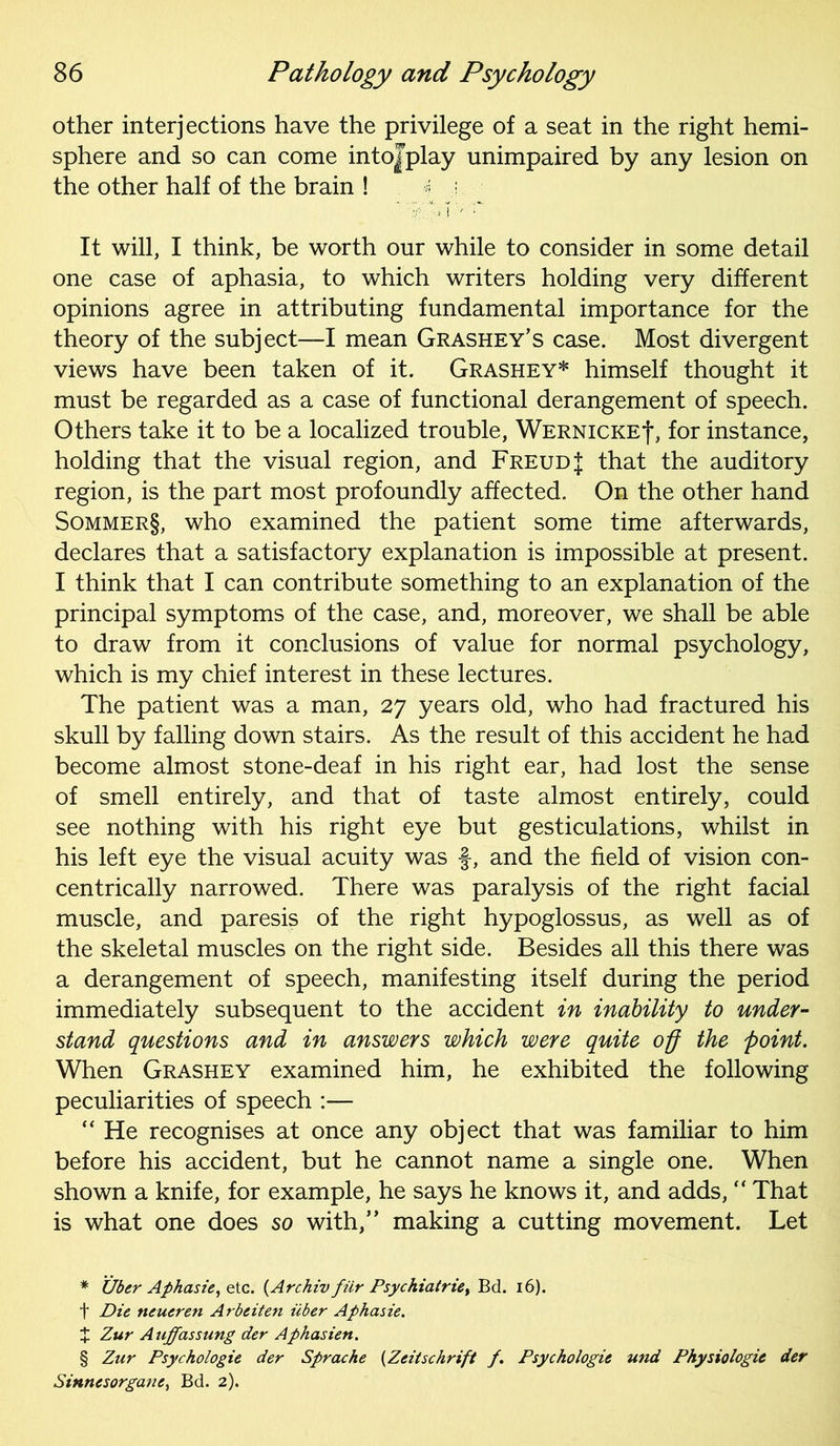 other interjections have the privilege of a seat in the right hemi- sphere and so can come intojplay unimpaired by any lesion on the other half of the brain ! § j. It will, I think, be worth our while to consider in some detail one case of aphasia, to which writers holding very different opinions agree in attributing fundamental importance for the theory of the subject—I mean Grashey’s case. Most divergent views have been taken of it. Grashey* * * § himself thought it must be regarded as a case of functional derangement of speech. Others take it to be a localized trouble, Wernicke^, for instance, holding that the visual region, and Freud J that the auditory region, is the part most profoundly affected. On the other hand Sommer§, who examined the patient some time afterwards, declares that a satisfactory explanation is impossible at present. I think that I can contribute something to an explanation of the principal symptoms of the case, and, moreover, we shall be able to draw from it conclusions of value for normal psychology, which is my chief interest in these lectures. The patient was a man, 27 years old, who had fractured his skull by falling down stairs. As the result of this accident he had become almost stone-deaf in his right ear, had lost the sense of smell entirely, and that of taste almost entirely, could see nothing with his right eye but gesticulations, whilst in his left eye the visual acuity was f, and the field of vision con- centrically narrowed. There was paralysis of the right facial muscle, and paresis of the right hypoglossus, as well as of the skeletal muscles on the right side. Besides all this there was a derangement of speech, manifesting itself during the period immediately subsequent to the accident in inability to under- stand questions and in answers which were quite off the point. When Grashey examined him, he exhibited the following peculiarities of speech —  He recognises at once any object that was familiar to him before his accident, but he cannot name a single one. When shown a knife, for example, he says he knows it, and adds,  That is what one does so with,” making a cutting movement. Let * Uber Aphasie, etc. (Archiv fiir Psychiatrie, Bd. 16). t Die tteueren Arbeiten liber Aphasie. £ Zur Auffassung der Aphasien. § Zur Psychologic der Sprache (Zcitschrift /. Psychologie und Physiologic der Sinnesorgane, Bd. 2).