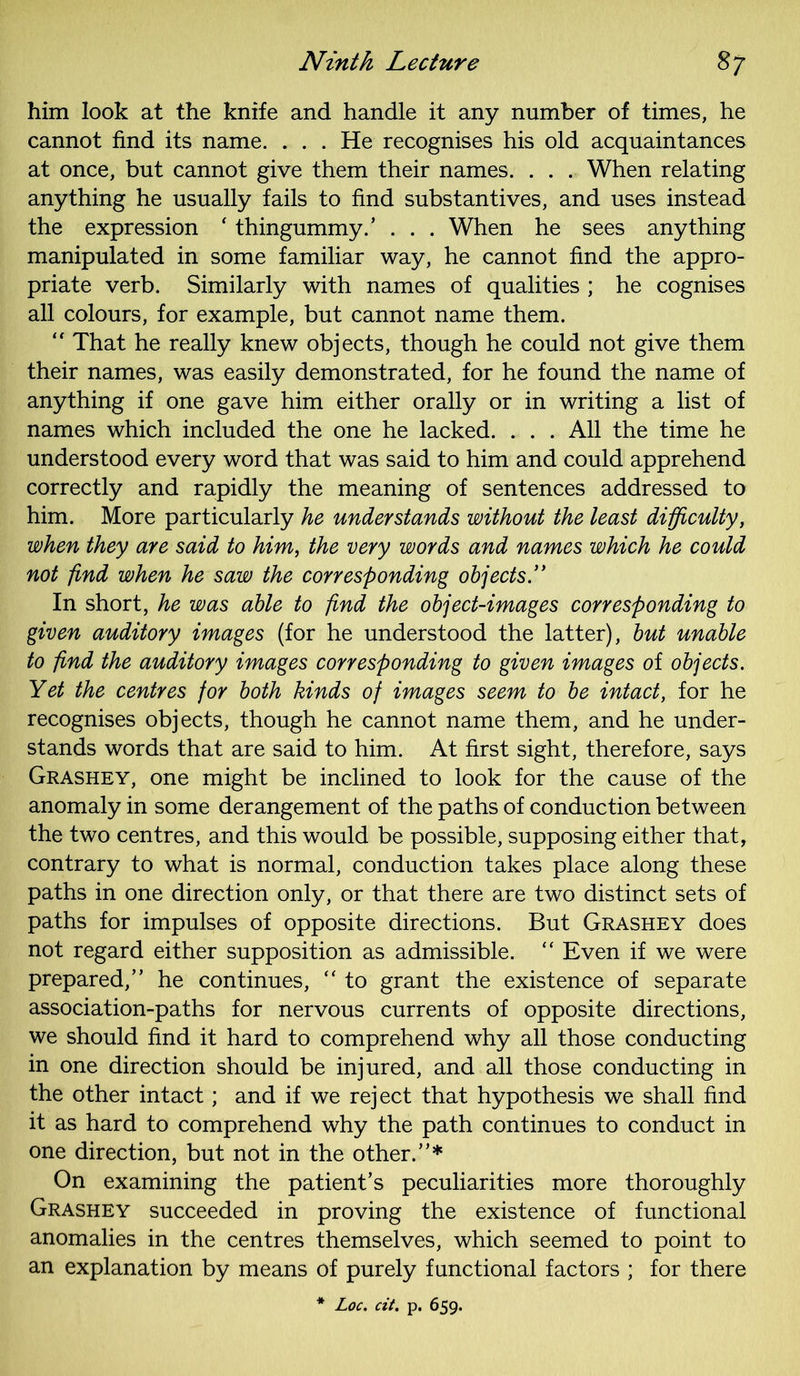 him look at the knife and handle it any number of times, he cannot find its name. . . . He recognises his old acquaintances at once, but cannot give them their names. . . . When relating anything he usually fails to find substantives, and uses instead the expression ‘ thingummy.’ . . . When he sees anything manipulated in some familiar way, he cannot find the appro- priate verb. Similarly with names of qualities ; he cognises all colours, for example, but cannot name them. “ That he really knew objects, though he could not give them their names, was easily demonstrated, for he found the name of anything if one gave him either orally or in writing a list of names which included the one he lacked. . . . All the time he understood every word that was said to him and could apprehend correctly and rapidly the meaning of sentences addressed to him. More particularly he understands without the least difficulty, when they are said to him, the very words and names which he could not find when he saw the corresponding objects.” In short, he was able to find the object-images corresponding to given auditory images (for he understood the latter), but unable to find the auditory images corresponding to given images of objects. Yet the centres for both kinds of images seem to be intact, for he recognises objects, though he cannot name them, and he under- stands words that are said to him. At first sight, therefore, says Grashey, one might be inclined to look for the cause of the anomaly in some derangement of the paths of conduction between the two centres, and this would be possible, supposing either that, contrary to what is normal, conduction takes place along these paths in one direction only, or that there are two distinct sets of paths for impulses of opposite directions. But Grashey does not regard either supposition as admissible. “ Even if we were prepared,” he continues,  to grant the existence of separate association-paths for nervous currents of opposite directions, we should find it hard to comprehend why all those conducting in one direction should be injured, and all those conducting in the other intact; and if we reject that hypothesis we shall find it as hard to comprehend why the path continues to conduct in one direction, but not in the other.”* On examining the patient’s peculiarities more thoroughly Grashey succeeded in proving the existence of functional anomalies in the centres themselves, which seemed to point to an explanation by means of purely functional factors ; for there * Loc. cit. p. 659.