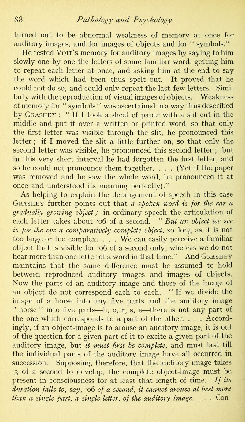 turned out to be abnormal weakness of memory at once for auditory images, and for images of objects and for “ symbols.” He tested Voit’s memory for auditory images by saying to him slowly one by one the letters of some familiar word, getting him to repeat each letter at once, and asking him at the end to say the word which had been thus spelt out. It proved that he could not do so, and could only repeat the last few letters. Simi- larly with the reproduction of visual images of objects. Weakness of memory for “ symbols ” was ascertained in a way thus described by Grashey : “ If I took a sheet of paper with a slit cut in the middle and put it over a written or printed word, so that only the first letter was visible through the slit, he pronounced this letter ; if I moved the slit a little further on, so that only the second letter was visible, he pronounced this second letter ; but in this very short interval he had forgotten the first letter, and so he could not pronounce them together. . . . (Yet if the paper was removed and he saw the whole word, he pronounced it at once and understood its meaning perfectly).” As helping to explain the derangement of speech in this case Grashey further points out that a spoken word is for the ear a gradually growing object; in ordinary speech the articulation of each letter takes about -o6 of a second. “ But an object we see is for the eye a comparatively complete object, so long as it is not too large or too complex. ... We can easily perceive a familiar object that is visible for *o6 of a second only, whereas we do not hear more than one letter of a word in that time.” And Grashey maintains that the same difference must be assumed to hold between reproduced auditory images and images of objects. Now the parts of an auditory image and those of the image of an object do not correspond each to each. ‘‘If we divide the image of a horse into any five parts and the auditory image “ horse ” into five parts—h, o, r, s, e—there is not any part of the one which corresponds to a part of the other. . . . Accord- ingly, if an object-image is to arouse an auditory image, it is out of the question for a given part of it to excite a given part of the auditory image, but it must first be complete, and must last till the individual parts of the auditory image have all occurred in succession. Supposing, therefore, that the auditory image takes '3 of a second to develop, the complete object-image must be present in consciousness for at least that length of time. If its duration falls to, say, *o6 of a second, it cannot arouse at best more than a single part, a single letter, of the auditory image. . . . Con-