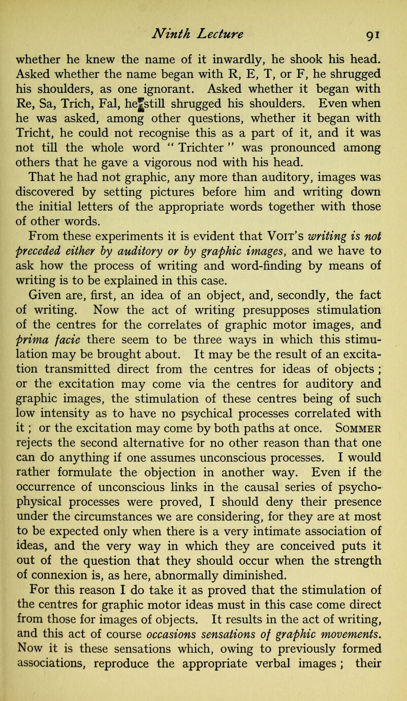 whether he knew the name of it inwardly, he shook his head. Asked whether the name began with R, E, T, or F, he shrugged his shoulders, as one ignorant. Asked whether it began with Re, Sa, Trich, Fal, hejstill shrugged his shoulders. Even when he was asked, among other questions, whether it began with Tricht, he could not recognise this as a part of it, and it was not till the whole word “ Trichter ” was pronounced among others that he gave a vigorous nod with his head. That he had not graphic, any more than auditory, images was discovered by setting pictures before him and writing down the initial letters of the appropriate words together with those of other words. From these experiments it is evident that Voit’s writing is not preceded either by auditory or by graphic images, and we have to ask how the process of writing and word-finding by means of writing is to be explained in this case. Given are, first, an idea of an object, and, secondly, the fact of writing. Now the act of writing presupposes stimulation of the centres for the correlates of graphic motor images, and prima facie there seem to be three ways in which this stimu- lation may be brought about. It may be the result of an excita- tion transmitted direct from the centres for ideas of objects ; or the excitation may come via the centres for auditory and graphic images, the stimulation of these centres being of such low intensity as to have no psychical processes correlated with it; or the excitation may come by both paths at once. Sommer rejects the second alternative for no other reason than that one can do anything if one assumes unconscious processes. I would rather formulate the objection in another way. Even if the occurrence of unconscious links in the causal series of psycho- physical processes were proved, I should deny their presence under the circumstances we are considering, for they are at most to be expected only when there is a very intimate association of ideas, and the very way in which they are conceived puts it out of the question that they should occur when the strength of connexion is, as here, abnormally diminished. For this reason I do take it as proved that the stimulation of the centres for graphic motor ideas must in this case come direct from those for images of objects. It results in the act of writing, and this act of course occasions sensations of graphic movements. Now it is these sensations which, owing to previously formed associations, reproduce the appropriate verbal images ; their