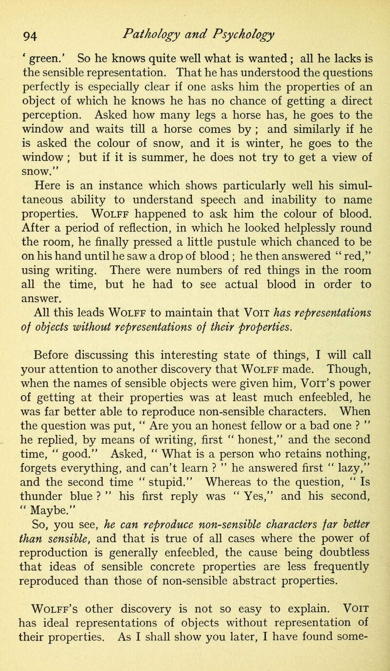 * green.’ So he knows quite well what is wanted; all he lacks is the sensible representation. That he has understood the questions perfectly is especially clear if one asks him the properties of an object of which he knows he has no chance of getting a direct perception. Asked how many legs a horse has, he goes to the window and waits till a horse comes by ; and similarly if he is asked the colour of snow, and it is winter, he goes to the window; but if it is summer, he does not try to get a view of snow.” Here is an instance which shows particularly well his simul- taneous ability to understand speech and inability to name properties. Wolff happened to ask him the colour of blood. After a period of reflection, in which he looked helplessly round the room, he finally pressed a little pustule which chanced to be on his hand until he saw a drop of blood; he then answered “ red,” using writing. There were numbers of red things in the room all the time, but he had to see actual blood in order to answer. All this leads Wolff to maintain that Voit has representations of objects without representations of their properties. Before discussing this interesting state of things, I will call your attention to another discovery that Wolff made. Though, when the names of sensible objects were given him, Voit’s power of getting at their properties was at least much enfeebled, he was far better able to reproduce non-sensible characters. When the question was put, “ Are you an honest fellow or a bad one ? ” he replied, by means of writing, first “ honest,” and the second time, “ good.” Asked, “ What is a person who retains nothing, forgets everything, and can’t learn ? ” he answered first “ lazy,” and the second time “ stupid.” Whereas to the question, “ Is thunder blue ? ” his first reply was  Yes,” and his second,  Maybe.” So, you see, he can reproduce non-sensible characters far better than sensible, and that is true of all cases where the power of reproduction is generally enfeebled, the cause being doubtless that ideas of sensible concrete properties are less frequently reproduced than those of non-sensible abstract properties. Wolff’s other discovery is not so easy to explain. Voit has ideal representations of objects without representation of their properties. As I shall show you later, I have found some-