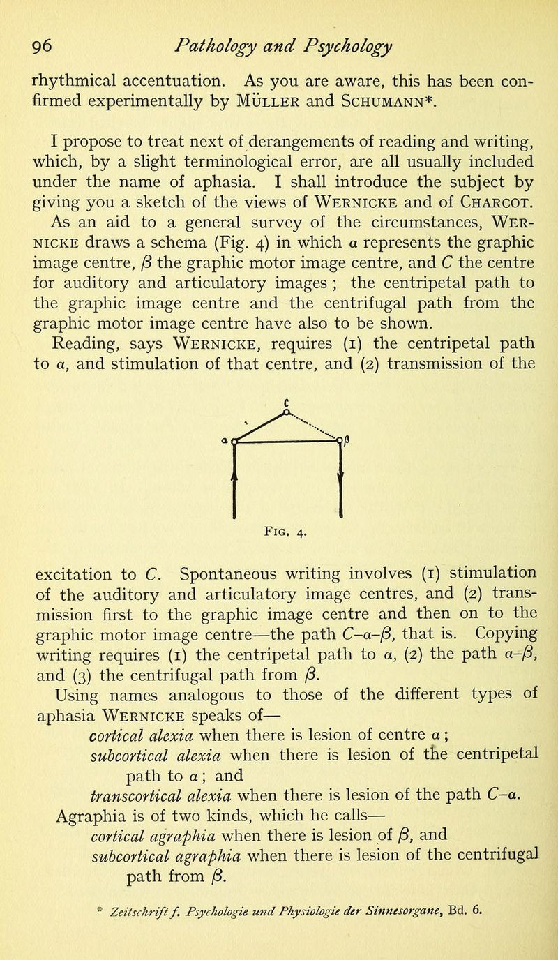 rhythmical accentuation. As you are aware, this has been con- firmed experimentally by Muller and Schumann*. I propose to treat next of derangements of reading and writing, which, by a slight terminological error, are all usually included under the name of aphasia. I shall introduce the subject by giving you a sketch of the views of Wernicke and of Charcot. As an aid to a general survey of the circumstances, Wer- nicke draws a schema (Fig. 4) in which a represents the graphic image centre, /3 the graphic motor image centre, and C the centre for auditory and articulatory images ; the centripetal path to the graphic image centre and the centrifugal path from the graphic motor image centre have also to be shown. Reading, says Wernicke, requires (1) the centripetal path to a, and stimulation of that centre, and (2) transmission of the c excitation to C. Spontaneous writing involves (1) stimulation of the auditory and articulatory image centres, and (2) trans- mission first to the graphic image centre and then on to the graphic motor image centre—the path C-a-/3, that is. Copying writing requires (1) the centripetal path to a, (2) the path a-/3, and (3) the centrifugal path from /3. Using names analogous to those of the different types of aphasia Wernicke speaks of— cortical alexia when there is lesion of centre a; subcortical alexia when there is lesion of the centripetal path to a ; and transcortical alexia when there is lesion of the path C-a. Agraphia is of two kinds, which he calls— cortical agraphia when there is lesion of f3, and subcortical agraphia when there is lesion of the centrifugal path from /3. Zeitschrift f. Psychologie und Physiologie dcr Sinnesorgane, Bd. 6.