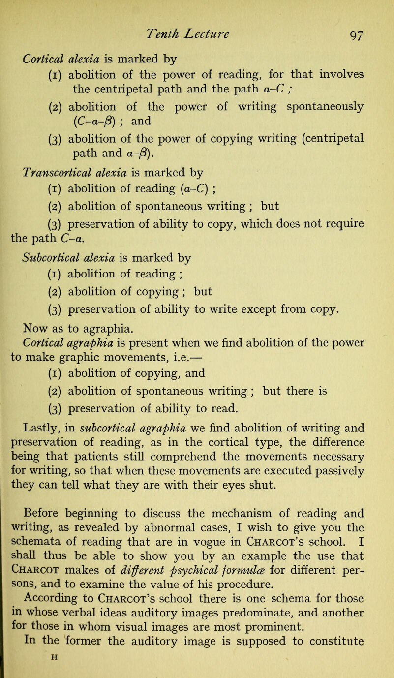 Cortical alexia is marked by (1) abolition of the power of reading, for that involves the centripetal path and the path a-C ; (2) abolition of the power of writing spontaneously (C-a-/3) ; and (3) abolition of the power of copying writing (centripetal path and a-/3). Transcortical alexia is marked by (1) abolition of reading (a-C) ; (2) abolition of spontaneous writing ; but (3) preservation of ability to copy, which does not require the path C-a. Subcortical alexia is marked by (1) abolition of reading ; (2) abolition of copying ; but (3) preservation of ability to write except from copy. Now as to agraphia. Cortical agraphia is present when we find abolition of the power to make graphic movements, i.e.— (1) abolition of copying, and (2) abolition of spontaneous writing ; but there is (3) preservation of ability to read. Lastly, in subcortical agraphia we find abolition of writing and preservation of reading, as in the cortical type, the difference being that patients still comprehend the movements necessary for writing, so that when these movements are executed passively they can tell what they are with their eyes shut. Before beginning to discuss the mechanism of reading and writing, as revealed by abnormal cases, I wish to give you the schemata of reading that are in vogue in Charcot’s school. I shall thus be able to show you by an example the use that Charcot makes of different psychical formulce for different per- sons, and to examine the value of his procedure. According to Charcot’s school there is one schema for those in whose verbal ideas auditory images predominate, and another for those in whom visual images are most prominent. In the former the auditory image is supposed to constitute H