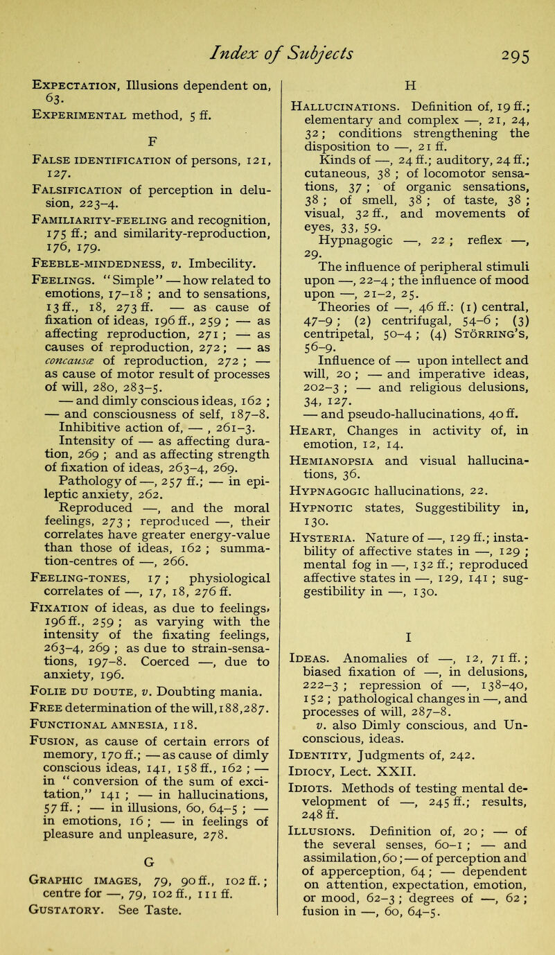Expectation, Illusions dependent on, 63- Experimental method, 5 ff. F False identification of persons, 121, 127. Falsification of perception in delu- sion, 223-4. Familiarity-feeling and recognition, 175 ff.; and similarity-reproduction, 176, 179. Feeble-mindedness, v. Imbecility. Feelings. “Simple” —how related to emotions, 17-18 ; and to sensations, 13 ff., 18, 273 ff. — as cause of fixation of ideas, 196 ff., 259 ; — as affecting reproduction, 271 ; — as causes of reproduction, 272; — as concausce of reproduction, 272 ; — as cause of motor result of processes of will, 280, 283-5. — and dimly conscious ideas, 162 ; — and consciousness of self, 187-8. Inhibitive action of, — , 261-3. Intensity of — as affecting dura- tion, 269 ; and as affecting strength of fixation of ideas, 263-4, 269. Pathology of—, 257 ff.; — in epi- leptic anxiety, 262. Reproduced —, and the moral feelings, 273 ; reproduced —, their correlates have greater energy-value than those of ideas, 162 ; summa- tion-centres of —, 266. Feeling-tones, 17; physiological correlates of —, 17, 18, 276 ft. Fixation of ideas, as due to feelings. 196 ft., 259 ; as varying with the intensity of the fixating feelings, 263-4, 269 ; as due to strain-sensa- tions, 197-8. Coerced —, due to anxiety, 196. Folie du doute, v. Doubting mania. Free determination of the will, 188,287. Functional amnesia, 118. Fusion, as cause of certain errors of memory, 170 ft.; —as cause of dimly conscious ideas, 141, 158 ft., 162 ; — in “ conversion of the sum of exci- tation,” 141 ; — in hallucinations, 57 ff- ; — in illusions, 60, 64-5 ; — in emotions, 16 ; — in feelings of pleasure and unpleasure, 278. G Graphic images, 79, 90ft., 102 ft.; centre for —, 79, 102 ft., 111 ff. Gustatory. See Taste. H Hallucinations. Definition of, 19 ft.; elementary and complex —, 21, 24, 32; conditions strengthening the disposition to —, 21 ff. Kinds of —, 24 ff.; auditory, 24 ft.; cutaneous, 38 ; of locomotor sensa- tions, 37 ; of organic sensations, 38 ; of smell, 38 ; of taste, 38 ; visual, 32 ft., and movements of eyes, 33, 59. Hypnagogic —, 22 ; reflex —, 29. The influence of peripheral stimuli upon —, 22-4; the influence of mood upon —, 21-2, 25. Theories of —, 46 ft.: (1) central, 47-9 ; (2) centrifugal, 54-6 ; (3) centripetal, 50-4; (4) Storring’s, 56-9. Influence of — upon intellect and will, 20 ; — and imperative ideas, 202-3 ; — and religious delusions, 34, 127. — and pseudo-hallucinations, 40 ff. Heart, Changes in activity of, in emotion, 12, 14. Hemianopsia and visual hallucina- tions, 36. Hypnagogic hallucinations, 22. Hypnotic states, Suggestibility in, 130. Hysteria. Nature of —, 129 ff.; insta- bility of affective states in —, 129 ; mental fog in—, 132 ft.; reproduced affective states in —, 129, 141 ; sug- gestibility in —, 130. I Ideas. Anomalies of —, 12, 71 ff.; biased fixation of —, in delusions, 222-3 repression of —, 138-40, 152; pathological changes in —, and processes of will, 287-8. v. also Dimly conscious, and Un- conscious, ideas. Identity, Judgments of, 242. Idiocy, Lect. XXII. Idiots. Methods of testing mental de- velopment of —, 245 ff.; results, 248 ff. Illusions. Definition of, 20; — of the several senses, 60-1 ; — and assimilation, 60; — of perception and of apperception, 64; — dependent on attention, expectation, emotion, or mood, 62-3 ; degrees of —, 62 ; fusion in —, 60, 64-5.