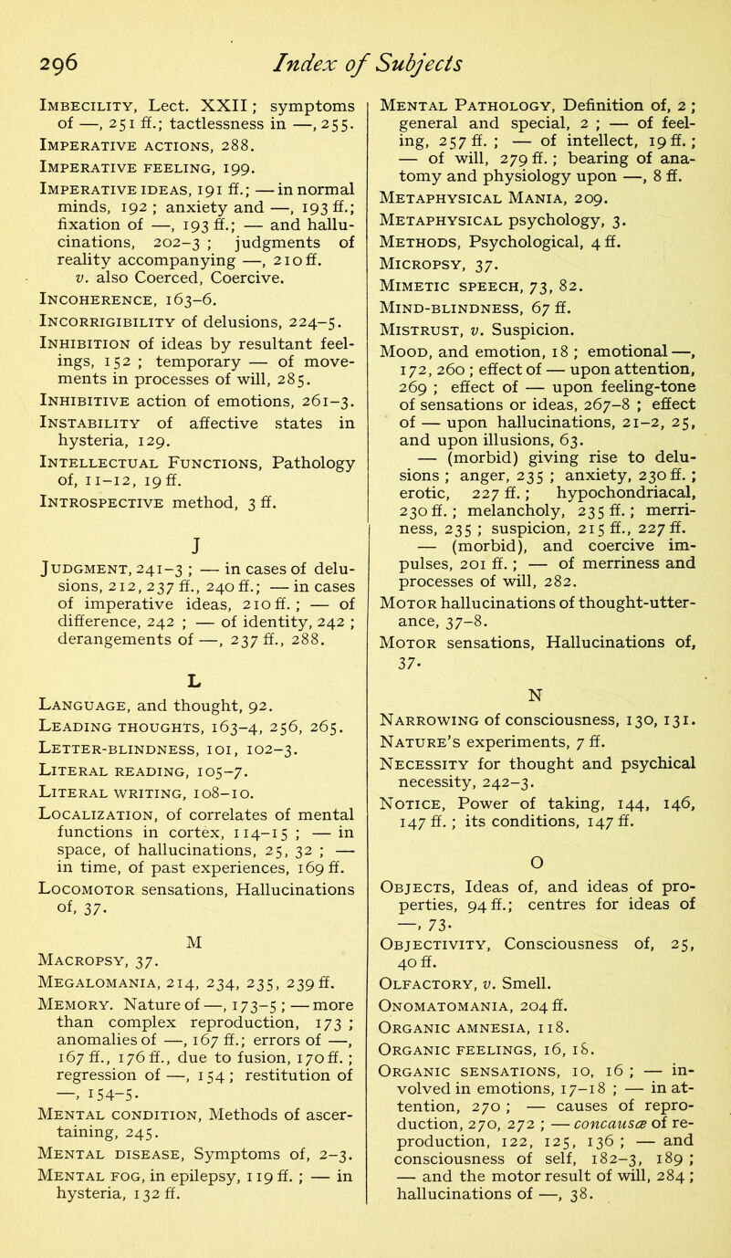 Imbecility, Lect. XXII; symptoms of —, 251 ff.; tactlessness in —, 255. Imperative actions, 288. Imperative feeling, 199. Imperative ideas, 191 ff.; —in normal minds, 192 ; anxiety and —, 193 ff.; fixation of —, 193 ff.; — and hallu- cinations, 202-3 ; judgments of reality accompanying —, 2ioff. v. also Coerced, Coercive. Incoherence, 163-6. Incorrigibility of delusions, 224-5. Inhibition of ideas by resultant feel- ings, 152 ; temporary — of move- ments in processes of will, 285. Inhibitive action of emotions, 261-3. Instability of affective states in hysteria, 129. Intellectual Functions, Pathology of, 11-12, 19 ff. Introspective method, 3 ff. J Judgment, 241-3 ; — in cases of delu- sions, 212, 237 ff., 240 ff.; —incases of imperative ideas, 210ff.; — of difference, 242 ; — of identity, 242 ; derangements of—, 2375., 288. L Language, and thought, 92. Leading thoughts, 163-4, 256, 265. Letter-blindness, ioi, 102-3. Literal reading, 105-7. Literal writing, 108-10. Localization, of correlates of mental functions in cortex, 114-15 ; — in space, of hallucinations, 25, 32 ; — in time, of past experiences, 169 ff. Locomotor sensations, Hallucinations of, 37- M Macropsy, 37. Megalomania, 214, 234, 235, 239ft. Memory. Nature of —, 173-5 ; — more than complex reproduction, 173 ; anomalies of —, 167 ff.; errors of —, 167 ff., 176 ft., due to fusion, 170ft. ; regression of —, 154; restitution of 154-5. Mental condition, Methods of ascer- taining, 245. Mental disease, Symptoms of, 2-3. Mental fog, in epilepsy, 119 ff. ; — in hysteria, 132 ft. Mental Pathology, Definition of, 2 ; general and special, 2 ; — of feel- ing, 257 ff. ; — of intellect, 19 ft.; — of will, 279 ff.; bearing of ana- tomy and physiology upon —, 8 ff. Metaphysical Mania, 209. Metaphysical psychology, 3. Methods, Psychological, 4 ft. Micropsy, 37. Mimetic speech, 73, 82. Mind-blindness, 67 ff. Mistrust, v. Suspicion. Mood, and emotion, 18 ; emotional—, 172, 260 ; effect of — upon attention, 269 ; effect of — upon feeling-tone of sensations or ideas, 267-8 ; effect of — upon hallucinations, 21-2, 25, and upon illusions, 63. — (morbid) giving rise to delu- sions ; anger, 235 ; anxiety, 230ft. ; erotic, 227 ff.; hypochondriacal, 230ff.; melancholy, 235ft.; merri- ness, 235 ; suspicion, 215 ff., 227 ft. — (morbid), and coercive im- pulses, 201 ff.; — of merriness and processes of will, 282. Motor hallucinations of thought-utter- ance, 37-8. Motor sensations, Hallucinations of, 37. N Narrowing of consciousness, 130, 131. Nature’s experiments, 7 ff. Necessity for thought and psychical necessity, 242-3. Notice, Power of taking, 144, 146, 147 ff.; its conditions, 147 ff. O Objects, Ideas of, and ideas of pro- perties, 94 ft.; centres for ideas of — 73- Objectivity, Consciousness of, 25, 40 ff. Olfactory, v. Smell. Onomatomania, 204 ft. Organic amnesia, 118. Organic feelings, 16, 18. Organic sensations, 10, 16 ; — in- volved in emotions, 17-18 ; — inat- tention, 270 ; — causes of repro- duction, 270, 272 ; —concausce of re- production, 122, 125, 136 ; — and consciousness of self, 182-3, 189 ; — and the motor result of will, 284 ; hallucinations of —, 38.