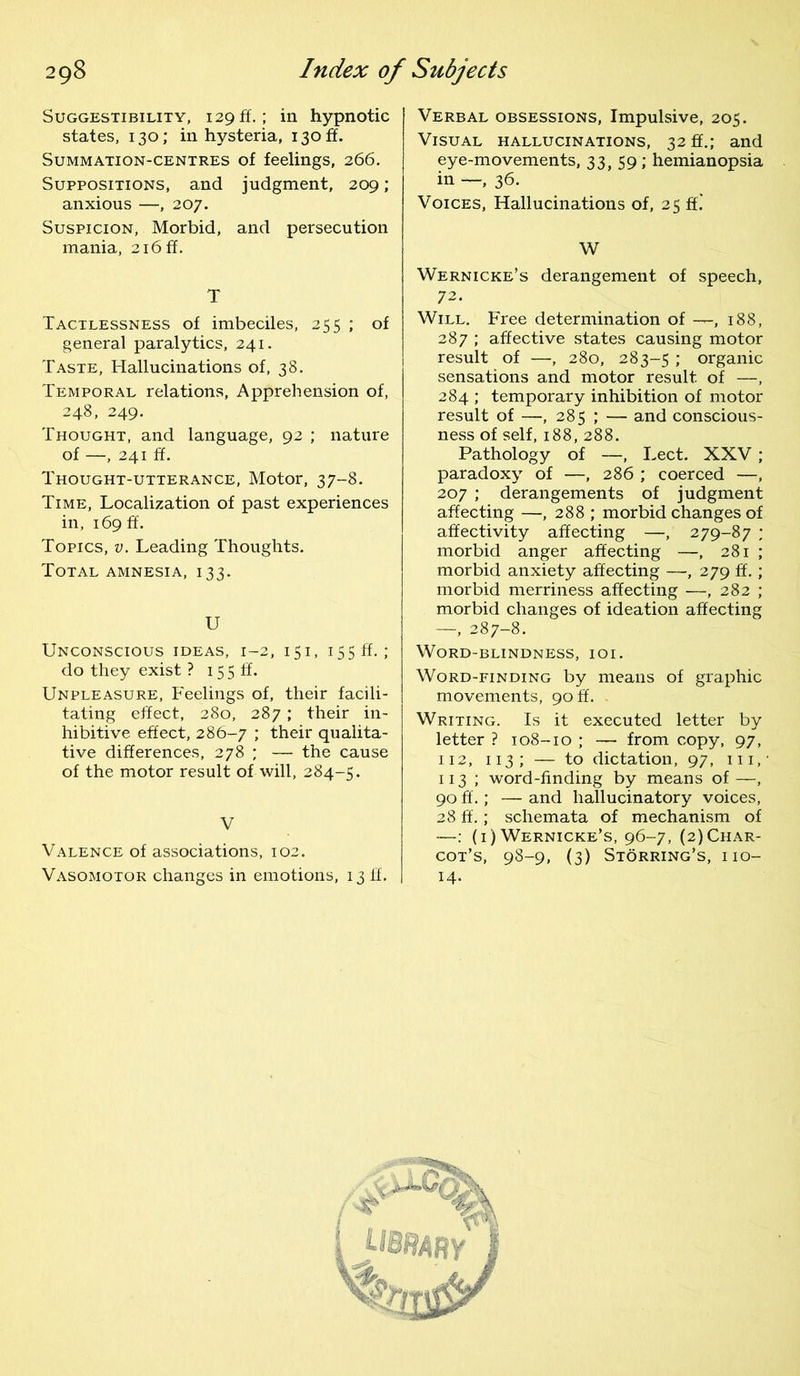Suggestibility, 129 ft.; in hypnotic states, 130; in hysteria, 130 if. Summation-centres of feelings, 266. Suppositions, and judgment, 209; anxious —, 207. Suspicion, Morbid, and persecution mania, 2i6ff. T Tactlessness of imbeciles, 255 ; of general paralytics, 241. Taste, Hallucinations of, 38. Temporal relations, Apprehension of, 248, 249. Thought, and language, 92 ; nature of —, 241 ff. Thought-utterance, Motor, 37-8. Time, Localization of past experiences in, 169 ft. Topics, v. Leading Thoughts. Total amnesia, 133. U Unconscious ideas, 1-2, 151, 155 ff.; do they exist ? 15 5 ff. Unpleasure, Feelings of, their facili- tating effect, 280, 287; their in- hibitive effect, 286-7 ; their qualita- tive differences, 278 ; — the cause of the motor result of will, 284-5. V Valence of associations, 102. Vasomotor changes in emotions, 13 ff. Verbal obsessions, Impulsive, 205. Visual hallucinations, 32 ff.; and eye-movements, 33, 59; hemianopsia in —, 36. Voices, Hallucinations of, 25 ff.’ W Wernicke’s derangement of speech, 72. Will. Free determination of —, 188, 287 ; affective states causing motor result of —, 280, 283-5 ; organic sensations and motor result of —, 284 ; temporary inhibition of motor result of —, 285 ; — and conscious- ness of self, 188, 288. Pathology of —, Lect. XXV ; paradoxy of —, 286 ; coerced —, 207 ; derangements of judgment affecting —, 288 ; morbid changes of affectivity affecting —, 279-87 ; morbid anger affecting —, 281 ; morbid anxiety affecting —, 279 ff.; morbid merriness affecting —-, 282 ; morbid changes of ideation affecting —, 287-8. Word-blindness, ioi. Word-finding by means of graphic movements, 90 ft. Writing. Is it executed letter by letter ? 108-10 ; — from copy, 97, 112, 113; — to dictation, 97, hi,' 113 ; word-finding by means of —, 90 ff.; — and hallucinatory voices, 28 ff.; schemata of mechanism of —: (1) Wernicke’s, 96-7, (2) Char- cot’s, 98-9, (3) Storring’s, no- 14.