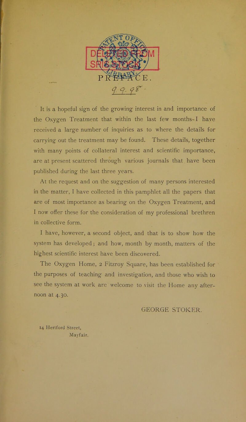 ? f- 9^- It is a hopeful sign of the growing interest in and importance of the Oxygen Treatment that within the last few months-1 have received a large number of inquiries as to where the details for carrying out the treatment may be found. These details, together with many points of collateral interest and scientific importance, are at present scattered through various journals that have been published during the last three years. At the request and on the suggestion of many persons interested in the matter, I have collected in this pamphlet all the papers that are of most importance as bearing on the Oxygen Treatment, and I now offer these for the consideration of my professional brethren in collective form. I have, however, a second object, and that is to show how the system has developed; and how, month by month, matters of the highest scientific interest have been discovered. The Oxygen Home, 2 Fitzroy Square, has been established for the purposes of teaching and investigation, and those who wish to see the system at work are welcome to visit the Home any after- noon at 4.30. GEORGE STOKER. 14 Hertford Street, Mayfair.