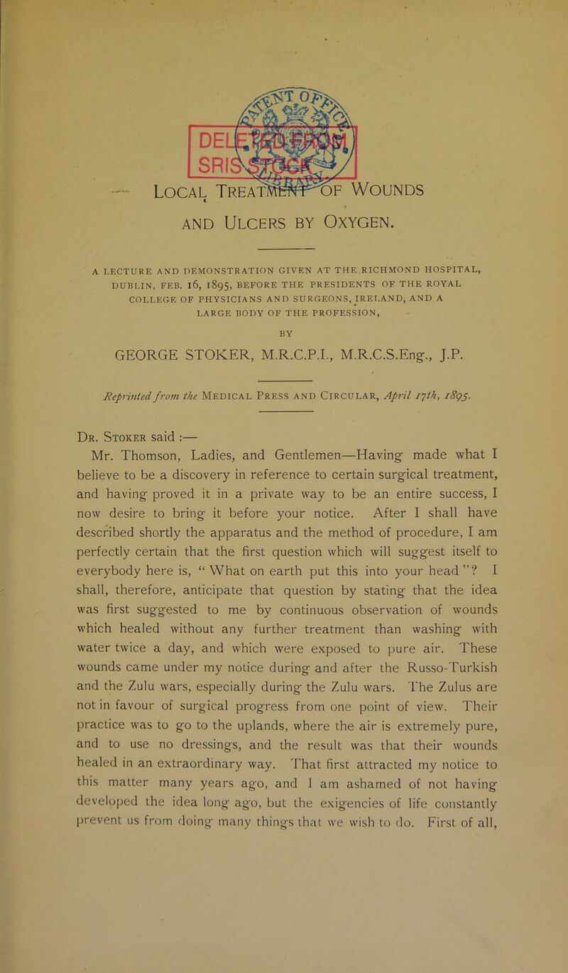 AND Ulcers by Oxygen. A LECTURE AND DEMONSTRATION GIVEN AT THE.RICHMOND HOSPITAL, DUBLIN, FEB. l6, 1895, BEFORE THE PRESIDENTS OF THE ROYAL COLLEGE OF PHYSICIANS AND SURGEONS, IRELAND, AND A LARGE BODY OF THE PROFESSION, BY GEORGE STOKER, M.R.C.P.I., M.R.C.S.Eng-., J.P. Reprinted from the Medical Press and Circular, April i-jth, i8gs- Dr. Stoker said :— Mr. Thomson, Ladies, and Gendemen—Having’ made what I believe to be a discovery in reference to certain surgical treatment, and having proved it in a private way to be an entire success, I now desire to bring it before your notice. After I shall have described shortly the apparatus and the method of procedure, I am perfectly certain that the first question which will suggest itself to everybody here is, “ What on earth put this into your head ”? I shall, therefore, anticipate that question by stating that the idea was first suggested to me by continuous observation of wounds which healed without any further treatment than washing with water twice a day, and which were exposed to pure air. These wounds came under my notice during and after the Russo-Turkish and the Zulu wars, especially during the Zulu wars. The Zulus are not in favour of surgical progress from one point of view. Their practice was to go to the uplands, where the air is extremely pure, and to use no dressings, and the result was that their wounds healed in an extraordinary way. That first attracted my notice to this matter many years ago, and 1 am ashamed of not having developed the idea long ago, but the exigencies of life constantly prevent us from doing many things that we wish to do. First of all.