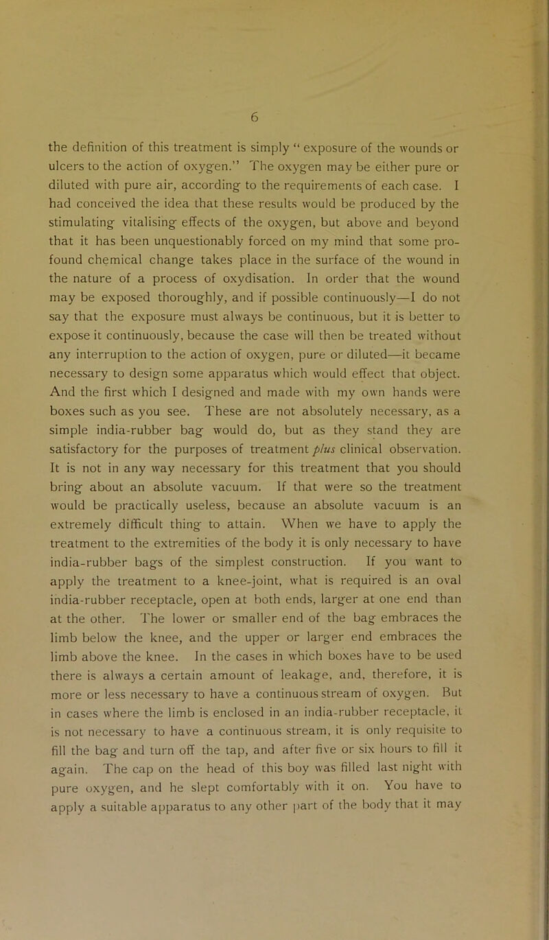 the definition of this treatment is simply “ exposure of the wounds or ulcers to the action of oxyg-en.” The oxyg^en may be either pure or diluted with pure air, according- to the requirements of each case. I had conceived the idea that these results would be produced by the stimulating vitalising effects of the oxygen, but above and beyond that it has been unquestionably forced on my mind that some pro- found chemical change takes place in the surface of the wound in the nature of a process of oxydisation. In order that the wound may be exposed thoroughly, and if possible continuously—I do not say that the exposure must always be continuous, but it is better to expose it continuously, because the case will then be treated without any interruption to the action of oxygen, pure or diluted—it became necessary to design some apparatus which would effect that object. And the first which I designed and made with my own hands were boxes such as you see. These are not absolutely necessary, as a simple india-rubber bag would do, but as they stand they are satisfactory for the purposes of treatment plus clinical observation. It is not in any way necessary for this treatment that you should bring about an absolute vacuum. If that were so the treatment would be practically useless, because an absolute vacuum is an extremely difficult thing to attain. When we have to apply the treatment to the extremities of the body it is only necessary to have india-rubber bags of the simplest construction. If you want to apply the treatment to a knee-joint, what is required is an oval india-rubber receptacle, open at both ends, larger at one end than at the other. The lower or smaller end of the bag embraces the limb below the knee, and the upper or larger end embraces the limb above the knee. In the cases in which boxes have to be used there is always a certain amount of leakage, and, therefore, it is more or less necessary to have a continuous stream of oxygen. Rut in cases where the limb is enclosed in an india-rubber receptacle, it is not necessary to have a continuous stream, it is only requisite to fill the bag and turn off the tap, and after five or six hours to fill it again. The cap on the head of this boy was filled last night with pure oxygen, and he slept comfortably with it on. You have to apply a suitable apparatus to any other |>art of the body that it may