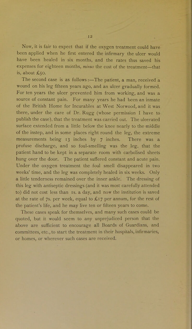 Now, it is fair to expect that if the oxygen treatment could have been applied when he first entered the infirmary the ulcer would have been healed in six months, and the rates thus saved his expenses for eighteen months, minus the cost of the treatment—that is, about £50. The second case is as follows;—The patient, a man, received a wound on his leg fifteen years ago, and an ulcer gradually formed. For ten years the ulcer prevented him from working, and was a source of constant pain. For many years he had been an inmate of the British Home for Incurables at West Norwood, and it was there, under the care of Dr. Rugg (whose permission I have to publish the case), that the treatment was carried out. The ulcerated surface extended from a little below the knee nearly to the middle of the instep, and in some places right round the leg, the extreme measurements being 13 inches by 7 inches. There was a profuse discharge, and so foul-smelling was the leg, that the patient hand to be kept in a separate room with carbolised sheets hung over the door. The patient suffered constant and acute pain. Under the oxygen treatment the foul smell disappeared in two weeks’ time, and the leg was completely healed in six weeks. Only a little tenderness remained over the inner ankle. The dressing of this leg with antiseptic dressings (and it was most carefully attended to) did not cost less than is. a day, and now the institution is saved at the rate of 7s. per week, equal to £17 per annum, for the rest of the patient’s life, and he may live ten or fifteen years to come. These cases speak for themselves, and many such cases could be quoted, but it would seem to any unprejudiced person that the above are sufficient to encourage all Boards of Guardians, and committees, etc., to start the treatment in their hospitals, infirmaries, or homes, or wherever such cases are received.