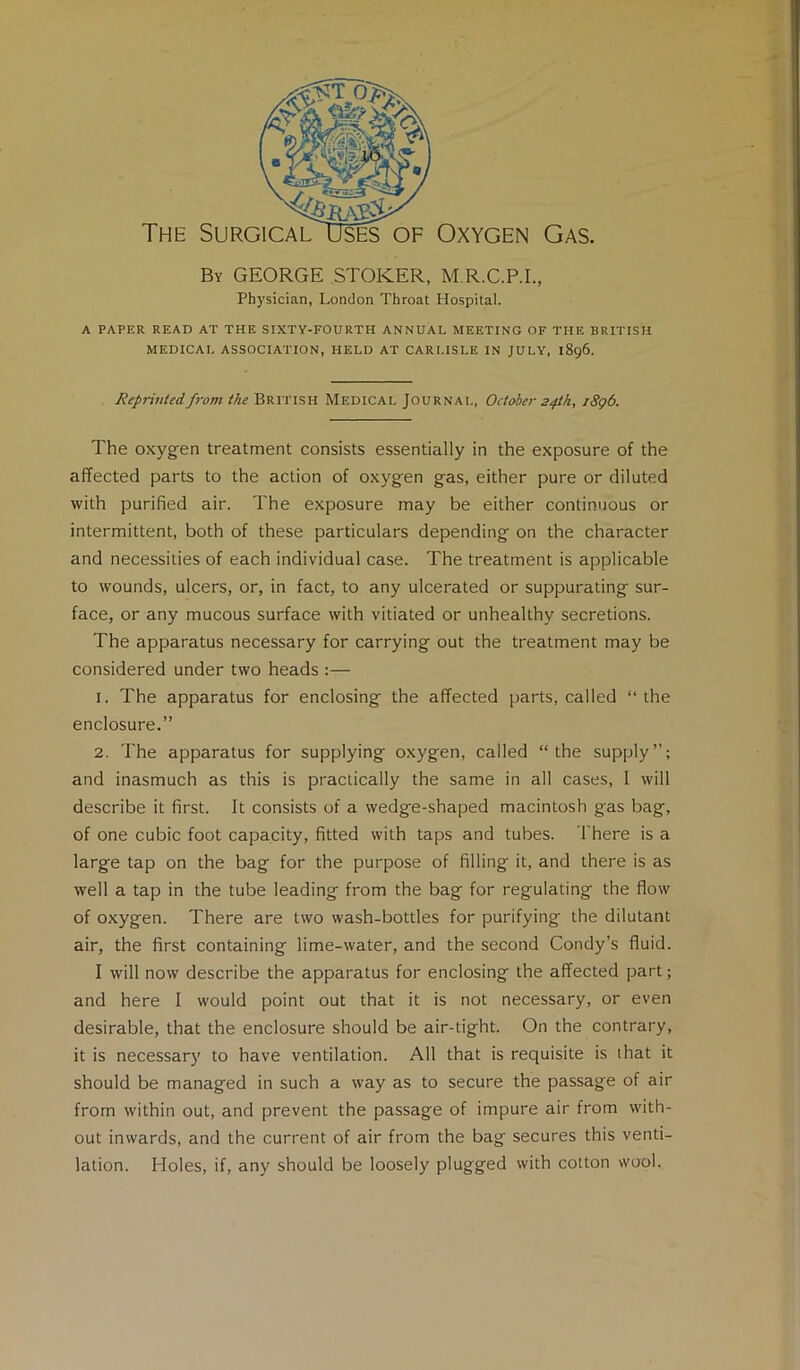 By GEORGE STOKER, M.R.C.P.I., Physician, London Throat Hospital. A PAPER READ AT THE SIXTY-FOURTH ANNUAL MEETING OF THE BRITISH MEDICAL ASSOCIATION, HELD AT CARLISLE IN JULY, 1896. Reprinted from the British Medical Journal, October 24th, j8g6. The oxyg-en treatment consists essentially in the exposure of the affected parts to the action of oxygen gas, either pure or diluted with purified air. The exposure may be either continuous or intermittent, both of these particulars depending on the character and necessities of each individual case. The treatment is applicable to wounds, ulcers, or, in fact, to any ulcerated or suppurating sur- face, or any mucous surface with vitiated or unhealthy secretions. The apparatus necessary for carrying out the treatment may be considered under two heads :— 1. The apparatus for enclosing the affected parts, called “the enclosure.” 2. The apparatus for supplying oxygen, called “the supply”; and inasmuch as this is practically the same in all cases, I will describe it first. It consists of a wedge-shaped macintosh gas bag, of one cubic foot capacity, fitted with taps and tubes. There is a large tap on the bag for the purpose of filling it, and there is as well a tap in the tube leading from the bag for regulating the flow of oxygen. There are two wash-bottles for purifying the dilutant air, the first containing lime-water, and the second Condy’s fluid. I will now describe the apparatus for enclosing the affected part; and here I would point out that it is not necessary, or even desirable, that the enclosure should be air-tight. On the contrary, it is necessary to have ventilation. All that is requisite is that it should be managed in such a way as to secure the passage of air from within out, and prevent the passage of impure air from with- out inwards, and the current of air from the bag secures this venti- lation. Holes, if, any should be loosely plugged with cotton wool..