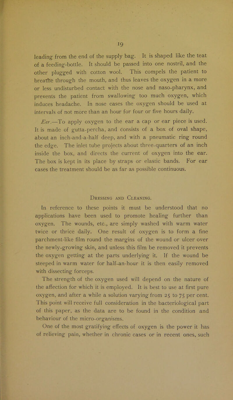 leading from the end of the supply bag. It is shaped like the teat of a feeding-bottle. It should be passed into one nostril, and the other plugged with cotton wool. This compels the patient to breathe through the mouth, and thus leaves the oxygen in a more or less undisturbed contact with the nose and naso-pharynx, and prevents the patient from swallowing too much oxygen, which induces headache. In nose cases the oxygen should be used at intervals of not more than an hour for four or five hours daily. Ear.—To apply oxygen to the ear a cap or ear piece is used. It is made of gutta-percha, and consists of a box of oval shape, about an inch-and-a-half deep, and with a pneumatic ring round the edge. The inlet tube projects about three-quarters of an inch inside the box, and directs the current of oxygen into the ear. The box is kept in its place by straps or elastic bands. For ear cases the treatment should be as far as possible continuous. Dressing and Cleaning. In reference to these points it must be understood that no applications have been used to promote healing further than oxygen. The wounds, etc., are simply washed with warm water twice or thrice daily. One result of oxygen is to form a fine parchment-like film round the margins of the wound or ulcer over the newly-growing skin, and unless this film be removed it prevents the oxygen getting at the parts underlying it. If the wound be steeped in warm water for half-an-hour it is then easily removed with dissecting forceps. The strength of the oxygen used will depend on the nature of the affection for which it is employed. It is best to use at first pure oxygen, and after a while a solution varying from 25 to 75 per cent. 'I'his point will receive full consideration in the bacteriological part of this paper, as the data are to be found in the condition and behaviour of the micro-organisms. One of the most gratifying effects of oxygen is the power it has of relieving pain, whether in chronic cases or in recent ones, such
