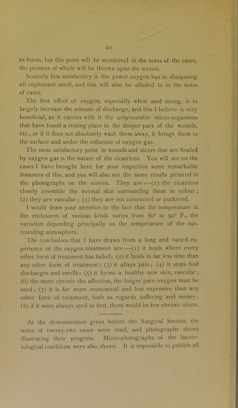 as burns, but this point will be mentioned in the notes of the cases, the pictures of which will be thrown upon the screen. Scarcely less satisfactory is the power oxygen has in dissipating all unpleasant smell, and this will also be alluded to in the notes of cases. The first effect of oxygen, especially when used strong, is to largely increase the amount of discharge, and this I believe is very beneficial, as it carries with it the unfavourable micro-organisms that have found a resting place in the deeper part of the wounds, etc., or if it does not absolutely wash them away, it brings them to the surface and under the influence of oxygen gas. The most satisfactory point in wounds and ulcers that are healed by oxygen gas is the nature of the cicatrices. You will see on the cases I have brought here for your inspection some remarkable instances of this, and you will also see the same results pictured in the photographs on the screen. They are :—(i) the cicatrices closely resemble the normal skin surrounding them in colour; (2) they are vascular ; (3) they are not contracted or puckered. I would draw your attention to the fact that the temperature in the enclosures of various kinds varies from 80“ to 90 F., the variation depending principally on the temperature of the sur- rounding atmosphere. The conclusions that I have drawn from a long and varied ex- perience of the oxygen treatment are:—(i) it heals where every other form of treatment has failed; (2) it heals in far less time than any other form of treatment; (3) it allays pain; (4) it stops foul discharges and smells; (S) it forms a healthy new skin, vascular; (6) the more chronic the affection, the longer pure oxygen must be used ; (7) it is far more economical and less expensive than any other form of treatment, both as regards suffering and money; (8) if it were always used at first, there would be few chronic ulcers. At the demonstration given before the Surgical Section, the notes of twenty-two cases were read, and photographs shown illustrating their progress. Micro-photographs of the bacter- iological conditions were also shown. It is impossible to publish all