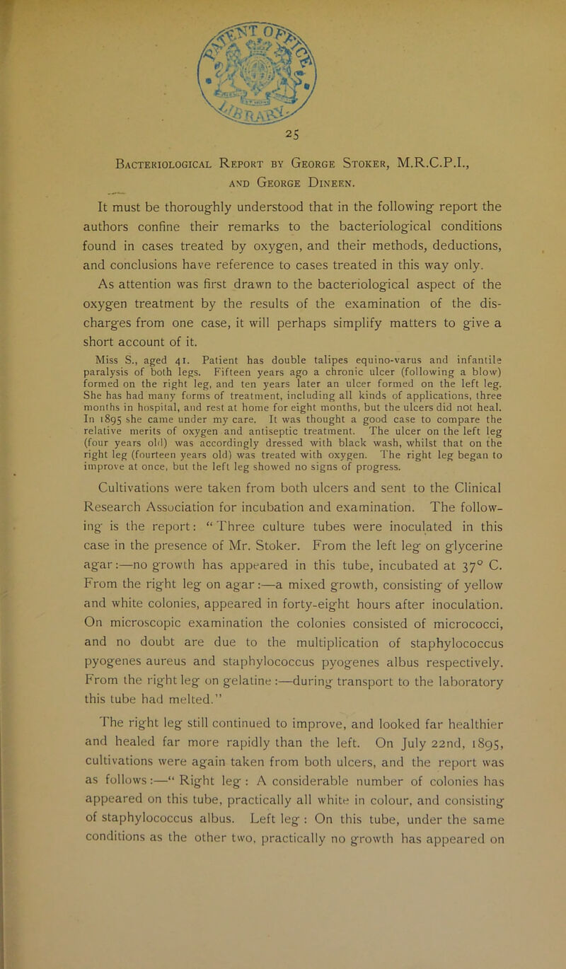 -'4 Bacteriological Report by George Stoker, M.R.C.P.I., AND George Dineen. It must be thoroug-hly understood that in the following- report the authors confine their remarks to the bacteriological conditions found in cases treated by oxygen, and their methods, deductions, and conclusions have reference to cases treated in this way only. As attention was first drawn to the bacteriological aspect of the oxygen treatment by the results of the examination of the dis- charges from one case, it will perhaps simplify matters to give a short account of it. Miss S., aged 41. Patient has double talipes equino-varus and infantile paralysis of both legs. Fifteen years ago a chronic ulcer (following a blow) formed on the right leg, and ten years later an ulcer formed on the left leg. She has had many forms of treatment, including all kinds of applications, three months in hospital, and rest at home for eight months, but the ulcers did not heal. In 1895 she came under my care. It was thought a good case to compare the relative merits of oxygen and antiseptic treatment. The ulcer on the left leg (four years old) was accordingly dressed with black wash, whilst that on the right leg (fourteen years old) was treated with oxygen. The right leg began to improve at once, but the left leg showed no signs of progress. Cultivations were taken from both ulcers and sent to the Clinical Research Association for incubation and examination. The follow- ing is the report: “ Three culture tubes were inoculated in this case in the presence of Mr. Stoker. From the left leg on glycerine agar:—no growth has appeared in this tube, incubated at 37° C. From the right leg on agar:—a mixed growth, consisting of yellow and white colonies, appeared in forty-eight hours after inoculation. On microscopic examination the colonies consisted of micrococci, and no doubt are due to the multiplication of staphylococcus pyogenes aureus and staphylococcus pyogenes albus respectively. From the right leg on gelatine :—during transport to the laboratory this tube had melted.” The right leg still continued to improve, and looked far healthier and healed far more rapidly than the left. On July 22nd, 1895, cultivations were again taken from both ulcers, and the report was as follows:—“ Right leg : A considerable number of colonies has appeared on this tube, practically all white in colour, and consisting of staphylococcus albus. Left leg : On this tube, under the same conditions as the other two, practically no growth has appeared on