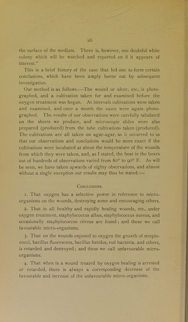 the surface of the medium. There is, however, one doubtful white colony which will be watched and reported on if it appears of interest.” This is a brief history of the case that led one to form certain conclusions, which have been amply borne out by subsequent investigation. Our method is as follows:—The wound or ulcer, etc., is photo- graphed, and a cultivation taken for and examined before the oxygen treatment was begun. At intervals cultivations were taken and examined, and once a month the cases were again photo- graphed. The results of our observations were carefully tabulated on the sheets we produce, and microscopic slides were also prepared (produced) from the tube cultivations taken (produced). The cultivations are all taken on agar-agar, as it occurred to us that our observations and conclusions would be more exact if the cultivations were incubated at about the temperature of the wounds from which they were taken, and, as I stated, the heat in the boxes out of hundreds of observations varied from 80'’ to go° F. As will be seen, we have taken upwards of eighty observations, and almost without a single exception our results may thus be stated :— Conclusions. 1. That oxygen has a selective power in reference to micro- organisms on the wounds, destroying some and encouraging others. 2. That in all healthy and rapidly healing wounds, etc., under oxygen treatment, staphylococcus albus, staphylococcus aureus, and occasionally staphylococcus citreus are found ; and these we call favourable micro-organisms. 3. That on the wounds exposed to oxygen the growth of strepto- cocci, bacillus fluorescens, bacillus foetidus, rod bacteria, and others, is retarded and destroyed; and these we call unfavourable micro- organisms. 4. That when in a wound treated by oxygen healing is arrested or retarded, there is always a corresponding decrease of the favourable and increase of the unfavourable micro-organisms.