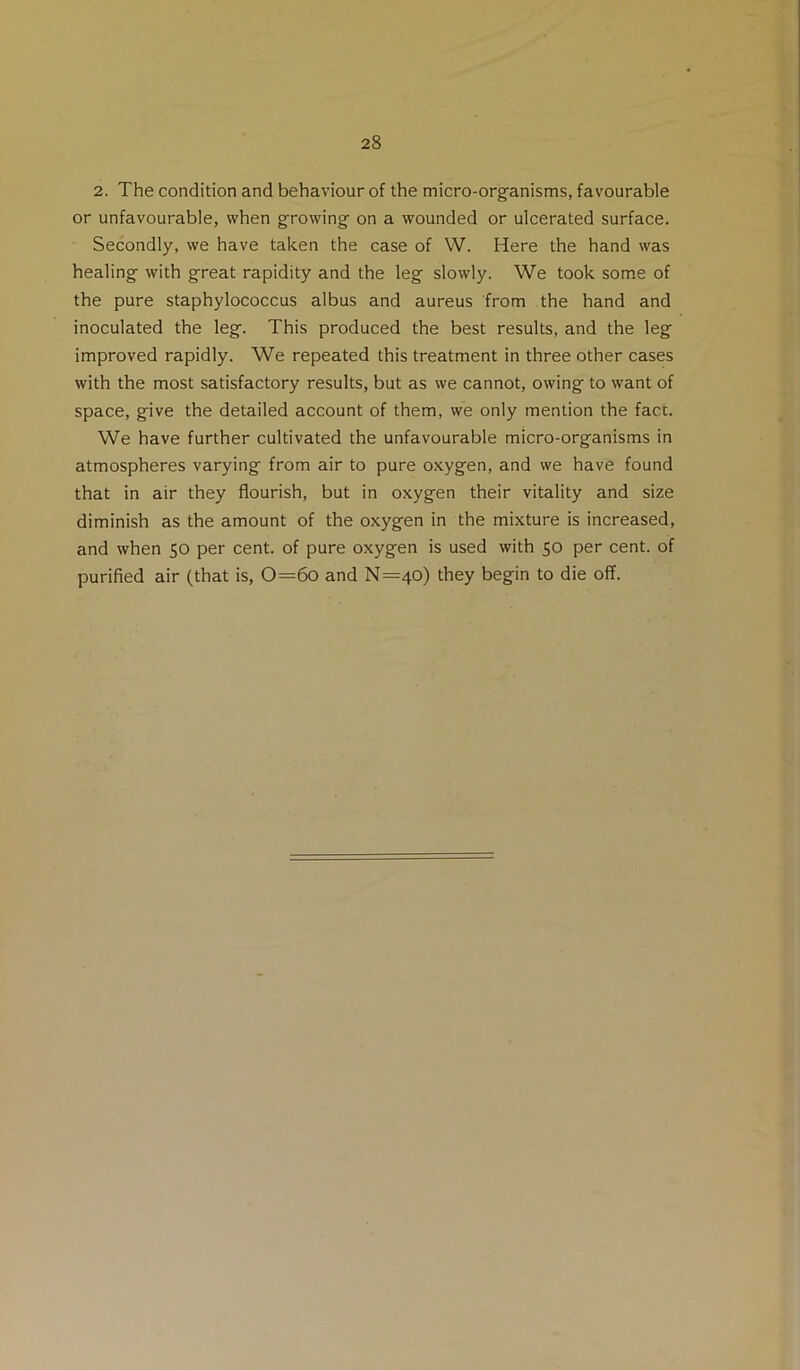 2. The condition and behaviour of the micro-organisms, favourable or unfavourable, when growing on a wounded or ulcerated surface. Secondly, we have taken the case of W. Here the hand was healing with great rapidity and the leg slowly. We took some of the pure staphylococcus albus and aureus from the hand and inoculated the leg. This produced the best results, and the leg improved rapidly. We repeated this treatment in three other cases with the most satisfactory results, but as we cannot, owing to want of space, give the detailed account of them, we only mention the fact. We have further cultivated the unfavourable micro-organisms in atmospheres varying from air to pure oxygen, and we have found that in air they flourish, but in oxygen their vitality and size diminish as the amount of the oxygen in the mixture is increased, and when 50 per cent, of pure oxygen is used with 50 per cent, of purified air (that is, 0=6o and N=40) they begin to die off.
