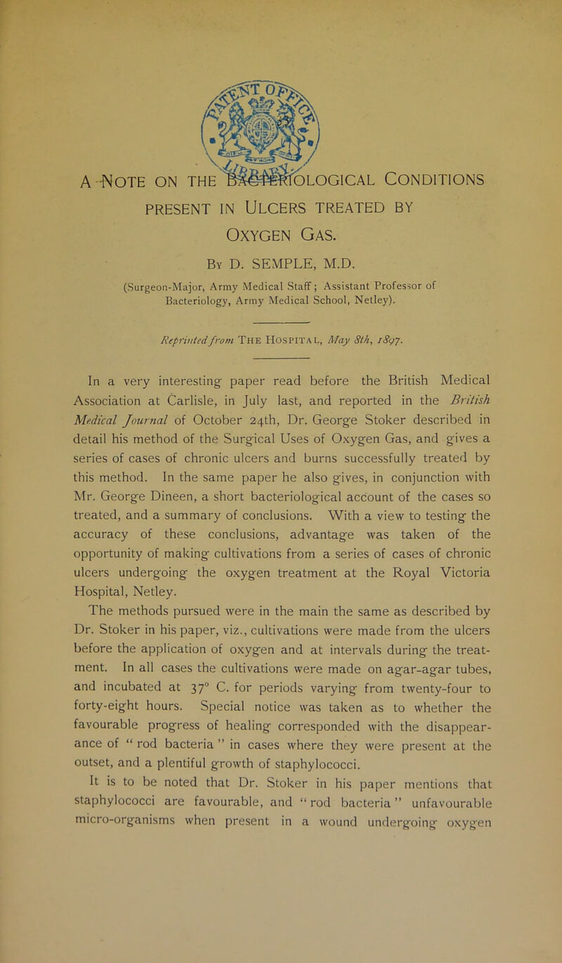 PRESENT IN Ulcers treated by Oxygen Gas. By D. SEMPLE, M.D. (Surgeon-Major, Army Medical Staff; Assistant Professor of Bacteriology, Army Medical School, Netley). Reprinted from The Hospital, May Stk, iSgj. In a very interesting' paper read before the British Medical Association at Carlisle, in July last, and reported in the British Medical Jotirnal of October 24th, Dr. George Stoker described in detail his method of the Surgical Uses of Oxygen Gas, and gives a series of cases of chronic ulcers and burns successfully treated by this method. In the same paper he also gives, in conjunction with Mr. George Dineen, a short bacteriological account of the cases so treated, and a summary of conclusions. With a view to testing the accuracy of these conclusions, advantage was taken of the opportunity of making cultivations from a series of cases of chronic ulcers undergoing the oxygen treatment at the Royal Victoria Hospital, Netley. The methods pursued were in the main the same as described by Dr. Stoker in his paper, viz., cultivations were made from the ulcers before the application of oxygen and at intervals during the treat- ment. In all cases the cultivations were made on agar-agar tubes, and incubated at 37“ C. for periods varying from twenty-four to forty-eight hours. Special notice was taken as to whether the favourable progress of healing corresponded with the disappear- ance of “ rod bacteria ” in cases where they were present at the outset, and a plentiful growth of staphylococci. It is to be noted that Dr. Stoker in his paper mentions that staphylococci are favourable, and “ rod bacteria ” unfavourable micro-organisms when present in a wound undergoing oxygen