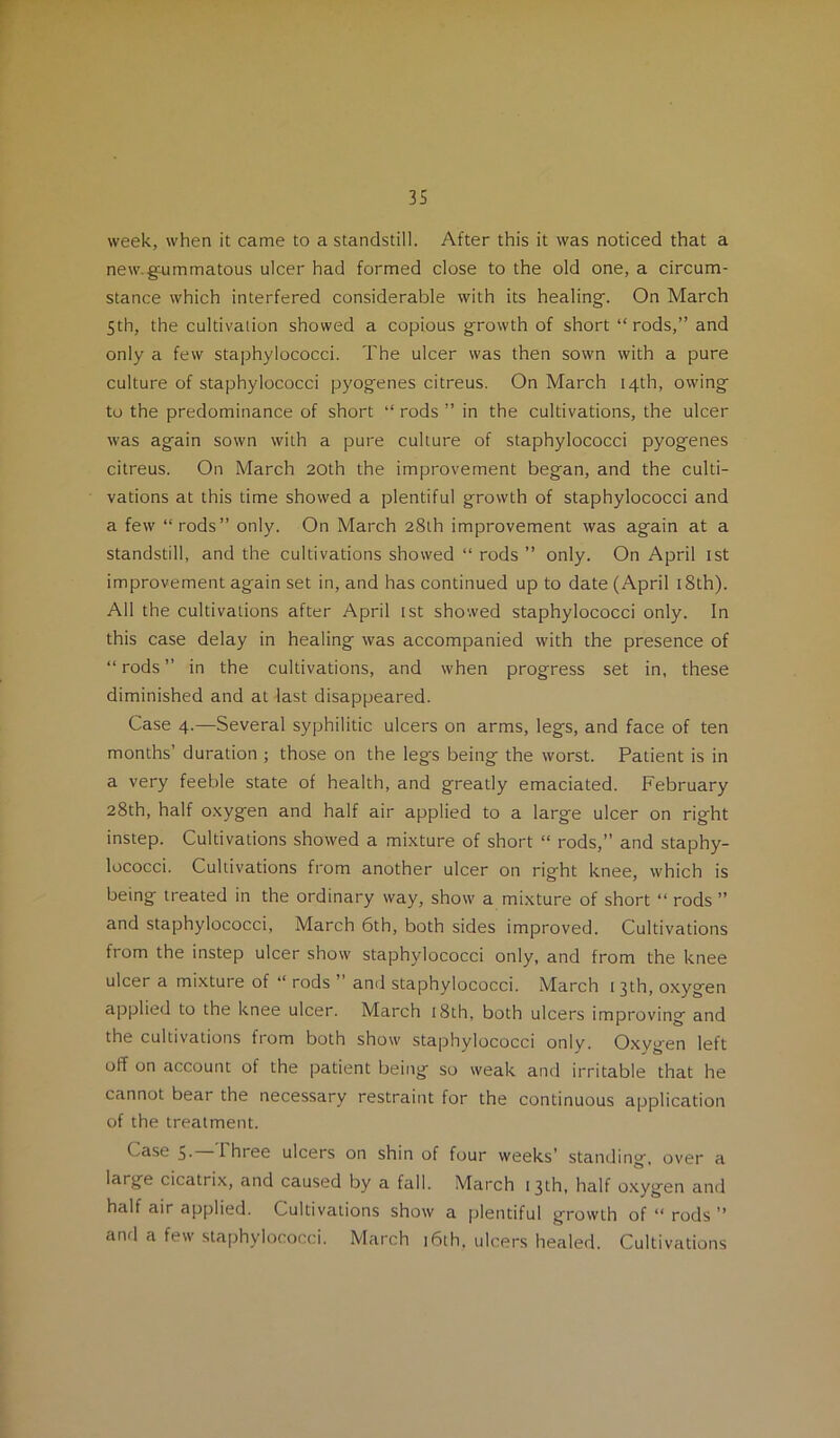 week, when it came to a standstill. After this it was noticed that a new.g'ummatous ulcer had formed close to the old one, a circum- stance which interfered considerable with its healing. On March 5th, the cultivation showed a copious growth of short “ rods,” and only a few staphylococci. The ulcer was then sown with a pure culture of staphylococci pyogenes citreus. On March 14th, owing to the predominance of short ” rods ” in the cultivations, the ulcer was again sown with a pure culture of staphylococci pyogenes citreus. On March 20th the improvement began, and the culti- vations at this time showed a plentiful growth of staphylococci and a few “rods” only. On March 28th improvement was again at a standstill, and the cultivations showed “ rods ” only. On April ist improvement again set in, and has continued up to date (April i8th). All the cultivations after April ist showed staphylococci only. In this case delay in healing was accompanied with the presence of “rods” in the cultivations, and when progress set in, these diminished and at last disappeared. Case 4.—Several syphilitic ulcers on arms, legs, and face of ten months’ duration ; those on the legs being the worst. Patient is in a very feeble state of health, and greatly emaciated. February 28th, half oxygen and half air applied to a large ulcer on right instep. Cultivations showed a mixture of short “ rods,” and staphy- lococci. Cultivations from another ulcer on right knee, which is being treated in the ordinary way, show a mixture of short “ rods ” and staphylococci, March 6th, both sides improved. Cultivations from the instep ulcer show staphylococci only, and from the knee ulcer a mixture of “ rods ” ami staphylococci. March 13th, oxygen applied to the knee ulcer. March 18th, both ulcers improving and the cultivations from both show staphylococci only. Oxygen left off on account of the patient being so weak and irritable that he cannot bear the necessary restraint for the continuous application of the treatment. Case 5- Ihree ulcers on shin of four weeks’ standing, over a large cicatri.x, and caused by a fall. March 13th, half o.xygen and half air applied. Cultivations show a plentiful growth of “ rods ” and a few staphylococci. March 16th. ulcers healed. Cultivations