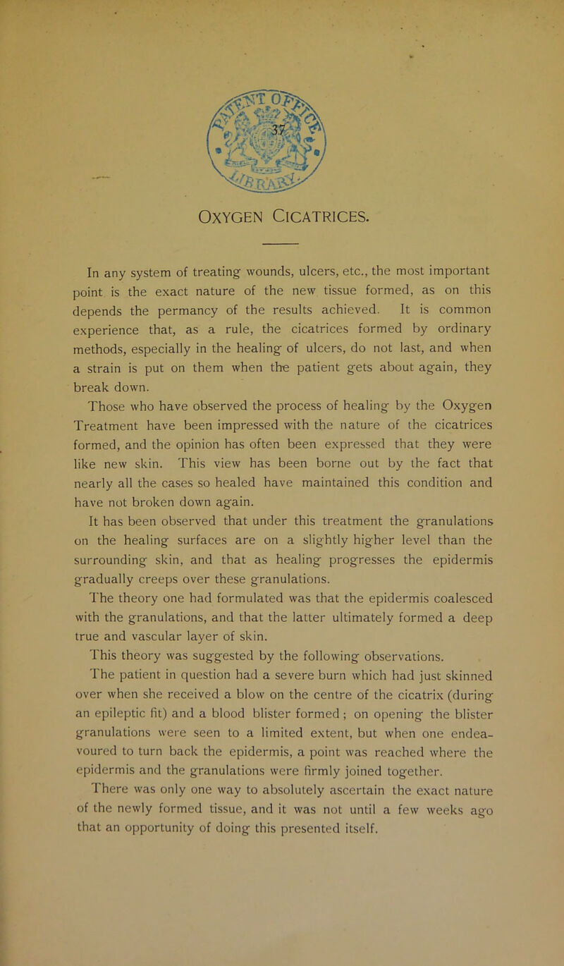 In any system of treating wounds, ulcers, etc., the most important point is the exact nature of the new tissue formed, as on this depends the permancy of the results achieved. It is common experience that, as a rule, the cicatrices formed by ordinary methods, especially in the healing of ulcers, do not last, and when a strain is put on them when the patient gets about again, they break down. Those who have observed the process of healing by the Oxygen Treatment have been impressed with the nature of the cicatrices formed, and the opinion has often been expressed that they were like new skin. This view has been borne out by the fact that nearly all the cases so healed have maintained this condition and have not broken down again. It has been observed that under this treatment the granulations on the healing surfaces are on a slightly higher level than the surrounding skin, and that as healing progresses the epidermis gradually creeps over these granulations. The theory one had formulated was that the epidermis coalesced with the granulations, and that the latter ultimately formed a deep true and vascular layer of skin. This theory was suggested by the following observations. The patient in question had a severe burn which had just skinned over when she received a blow on the centre of the cicatrix (during an epileptic fit) and a blood blister formed; on opening the blister granulations were seen to a limited extent, but when one endea- voured to turn back the epidermis, a point was reached where the epidermis and the granulations were firmly joined together. There was only one way to absolutely ascertain the exact nature of the newly formed tissue, and it was not until a few weeks ago that an opportunity of doing this presented itself.