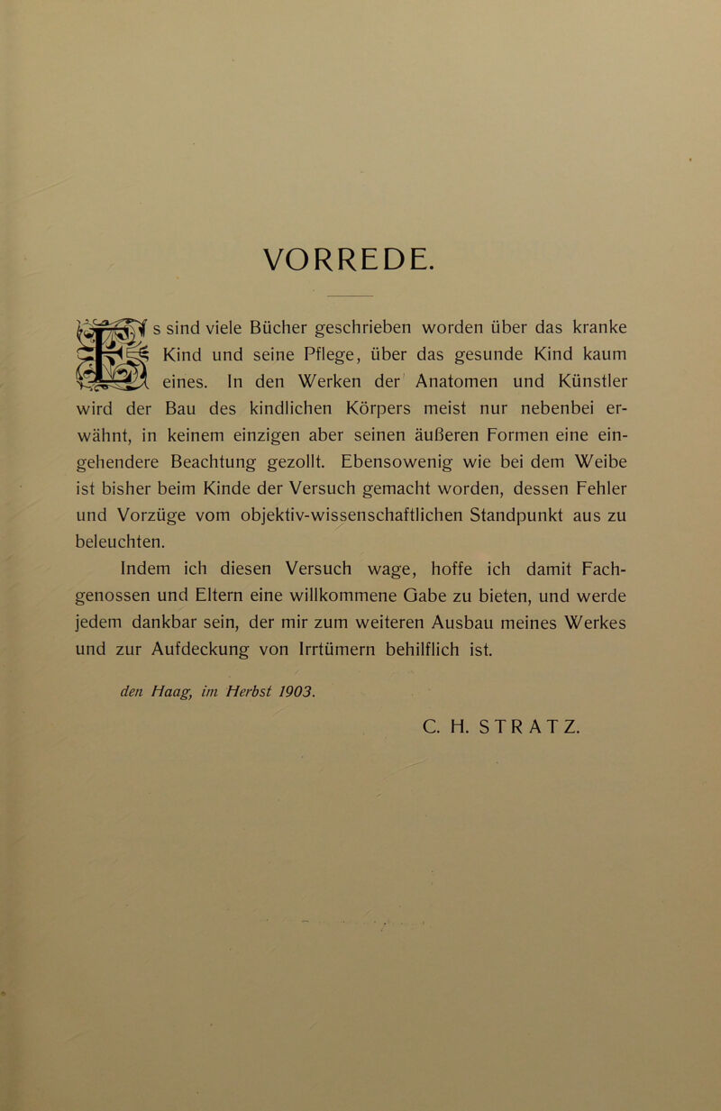 VORREDE. s sind viele Bücher geschrieben worden über das kranke Kind und seine Pflege, über das gesunde Kind kaum eines. In den Werken der' Anatomen und Künstler wird der Bau des kindlichen Körpers meist nur nebenbei er- wähnt, in keinem einzigen aber seinen äußeren Formen eine ein- gehendere Beachtung gezollt. Ebensowenig wie bei dem Weibe ist bisher beim Kinde der Versuch gemacht worden, dessen Fehler und Vorzüge vom objektiv-wissenschaftlichen Standpunkt aus zu beleuchten. Indem ich diesen Versuch wage, hoffe ich damit Fach- genossen und Eltern eine willkommene Gabe zu bieten, und werde jedem dankbar sein, der mir zum weiteren Ausbau meines Werkes und zur Aufdeckung von Irrtümern behilflich ist. den Haag, im Herbst 1903.