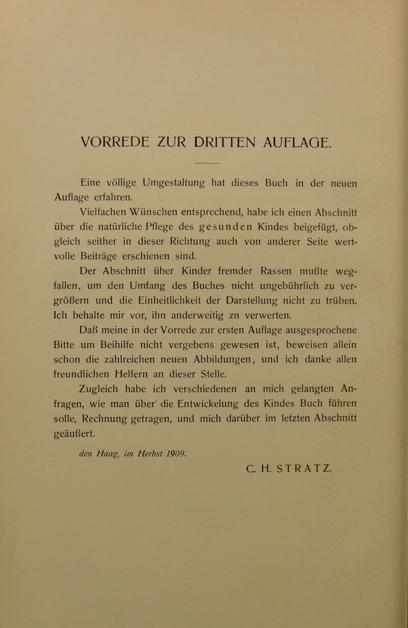 VORREDE ZUR DRITTEN AUFLAGE. Eine völlige Umgestaltung hat dieses Buch in der neuen Auflage erfahren. Vielfachen Wünschen entsprechend, habe ich einen Abschnitt über die natürliche Pflege des gesunden Kindes beigefügt, ob- gleich seither in dieser Richtung auch von anderer Seite wert- volle Beiträge erschienen sind. Der Abschnitt über Kinder fremder Rassen mußte weg- fallen, um den Umfang des Buches nicht ungebührlich zu ver- größern und die Einheitlichkeit der Darstellung nicht zu trüben. Ich behalte mir vor, ihn anderweitig zn verwerten. Daß meine in der Vorrede zur ersten Auflage ausgesprochene Bitte um Beihilfe nicht vergebens gewesen ist, beweisen allein schon die zahlreichen neuen Abbildungen, und ich danke allen freundlichen Helfern an dieser Stelle. Zugleich habe ich verschiedenen an mich gelangten An- fragen, wie man über’ die Entwickelung des Kindes Buch führen solle, Rechnung getragen, und mich darüber im letzten Abschnitt geäußert. den Haag, im Herbst 1909.