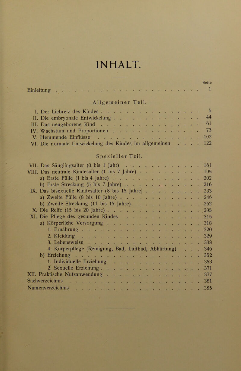 INHALT. Seite Einleitung ^ Allgemeiner Teil. I, Der Liebreiz des Kindes 5 II. Die embryonale Entwickelung 44 III. Das neugeborene Kind 61 IV. Wachstum und Proportionen 73 V. Hemmende Einflüsse 102 VI. Die normale Entwickelung des Kindes im allgemeinen .... 122 Spezieller Teil. VII. Das Säuglingsalter (0 bis 1 Jahr) 161 VIII. Das neutrale Kindesalter (1 bis 7 Jahre) 195 a) Erste Fülle (1 bis 4 Jahre) ^ 202 b) Erste Streckung (5 bis 7 Jahre) 216 IX. Das bisexuelle Kindesalter (8 bis 15 Jahre) 233 a) Zweite Fülle (8 bis 10 Jahre) 246 b) Zweite Streckung (11 bis 15 Jahre) 262 X. Die Reife (15 bis 20 Jahre) 295 XL Die Pflege des gesunden Kindes 315 a) Körperliche Versorgung 318 1. Ernährung 320 2. Kleidung 329 3. Lebensweise 338 4. Körperpflege (Reinigung, Bad, Luftbad, Abhärtung) . . , 346 b) Erziehung 352 1. Individuelle Erziehung 353 2. Sexuelle Erziehung 371 XII. Praktische Nutzanwendung 377 Sachverzeichnis 381 Namenverzeichnis 385