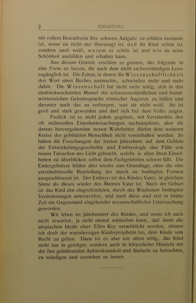 mit vollem Bewußtsein ihre schwere Aufgabe zu erfüllen imstande ist, wenn sie nicht nur überzeugt ist, daß ihr Kind schön ist, sondern auch weiß, warum es schön ist und wie sie seine Schönheit ausbilden und erhalten kann. Aus diesem Grunde erschien es geraten, das folgende in eine Form zu fassen, die auch dem nicht sachverständigen Leser zugänglich ist. Die Zeiten, in denen die Wissenschaftlichkeit den Wert eines Buches ausmachte, schwinden mehr und mehr dahin. Die Wissenschaft hat nicht mehr nötig, sich in den eindruckweckenden Mantel der schwerverständlichen und fremd- wörterreichen Geheimsprache römischer Auguren zu hüllen und darunter auch das zu verbergen, was sie nicht weiß. Sie ist groß und stark geworden und darf sich frei dem Volke zeigen. Freilich ist es nicht jedem gegeben, mit Verständnis den oft mühevollen Einzeluntersuchungen nachzuspüren; aber die daraus hervorgehenden neuen Wahrheiten dürfen dem weiteren Kreise der gebildeten Menschheit nicht vorenthalten werden. So haben die Forschungen der letzten Jahrzehnte auf dem Gebiete der Entwickelungsgeschichte und Embryologie eine Fülle von neuen Tatsachen ans Licht gebracht, welche in allen ihren Einzel- heiten zu überblicken selbst dem Fachgelehrten schwer fällt. Die Endergebnisse bilden aber wieder eine Grundlage, ohne die eine verständnisvolle Beurteilung der durch sie bedingten Formen ausgeschlossen ist. Der Embryo ist des Kindes Vater, in gleichem Sinne als dieses wieder des Mannes Vater ist. Nach der Geburt ist das Kind den eingreifendsten, durch das Wachstum bedingten Veränderungen unterworfen, und auch diese sind erst in letzter Zeit ein Gegenstand eingehender wissenschaftlicher Untersuchung geworden. Wir leben im Jahrhundert des Kindes, und wenn ich auch nicht erwarten, ja nicht einmal wünschen kann, daß darin alle utopischen Ideale einer Ellen Key verwirklicht werden, stimme ich doch der warmherzigen Kinderprophetin bei, dem Kinde sein Recht zu geben. Dazu ist es aber vor allem nötig, das Kind nicht nur in geistiger, sondern auch in körperlicher Hinsicht mit der ihm gebührenden Aufmerksamkeit und Andacht zu betrachten, zu würdigen und verstehen zu lernen.