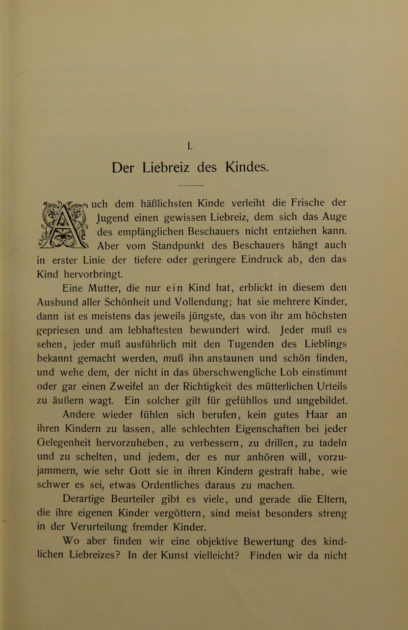 Der Liebreiz des Kindes. uch dem häßlichsten Kinde verleiht die Frische der Jugend einen gewissen Liebreiz, dem sich das Auge des empfänglichen Beschauers nicht entziehen kann. Aber vom Standpunkt des Beschauers hängt auch in erster Linie der tiefere oder geringere Eindruck ab, den das Kind hervorbringt. Eine Mutter, die nur ein Kind hat, erblickt in diesem den Ausbund aller Schönheit und Vollendung; hat sie mehrere Kinder, dann ist es meistens das jeweils jüngste, das von ihr am höchsten gepriesen und am lebhaftesten bewundert wird, jeder muß es sehen, jeder muß ausführlich mit den Tugenden des Lieblings bekannt gemacht werden, muß ihn anstaunen und schön finden, und wehe dem, der nicht in das überschwengliche Lob einstimmt oder gar einen Zweifel an der Richtigkeit des mütterlichen Urteils zu äußern wagt. Ein solcher gilt für gefühllos und ungebildet. Andere wieder fühlen sich berufen, kein gutes Haar an ihren Kindern zu lassen, alle schlechten Eigenschaften bei jeder Gelegenheit hervorzuheben, zu verbessern, zu drillen, zu tadeln und zu schelten, und jedem, der es nur anhören will, vorzu- jammern, wie sehr Gott sie in ihren Kindern gestraft habe, wie schwer es sei, etwas Ordentliches daraus zu machen. Derartige Beurteiler gibt es viele, und gerade die Eltern, die ihre eigenen Kinder vergöttern, sind meist besonders streng in der Verurteilung fremder Kinder. Wo aber finden wir eine objektive Bewertung des kind- lichen Liebreizes? ln der Kunst vielleicht? Finden wir da nicht