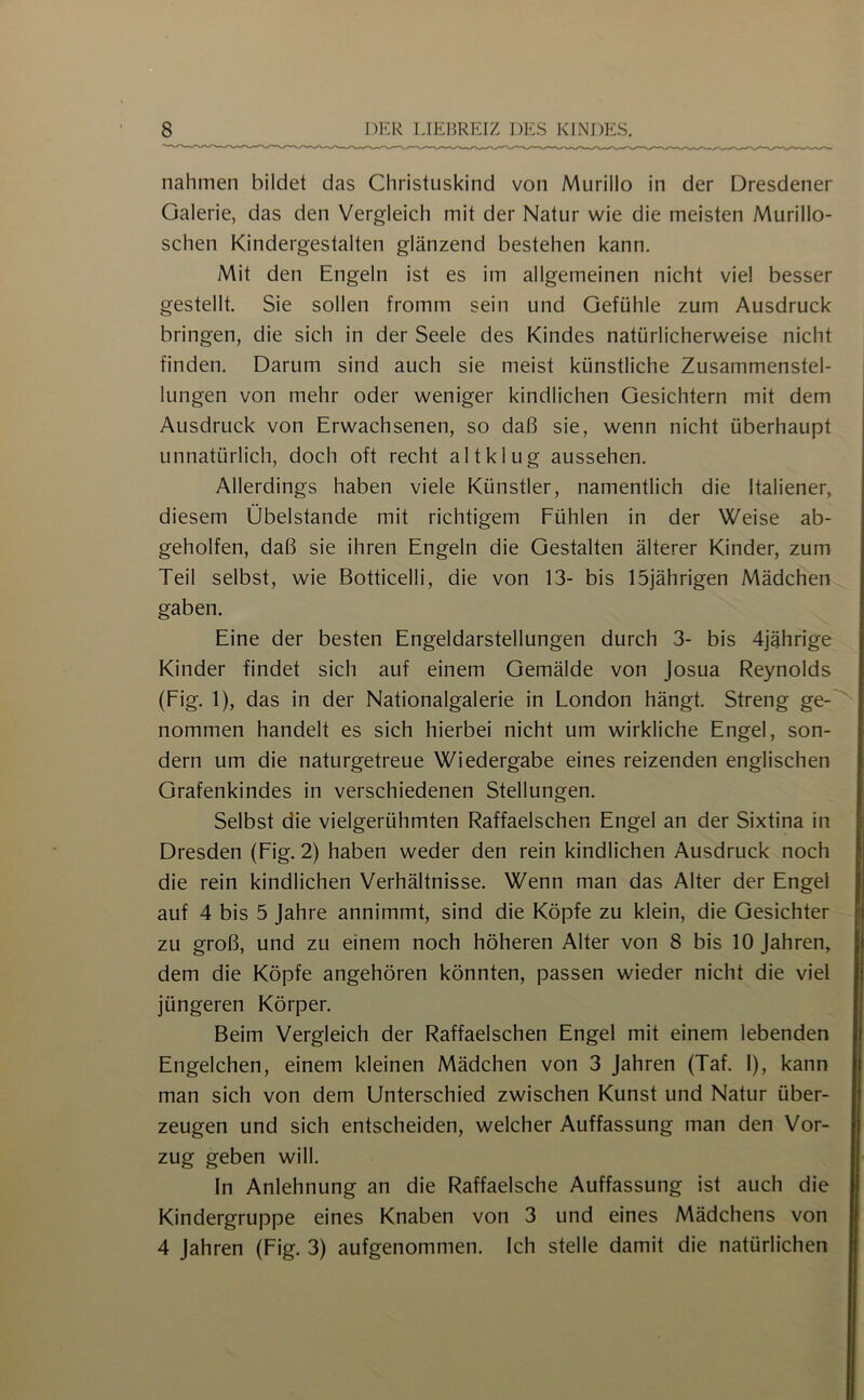 nahmen bildet das Christuskind von Murillo in der Dresdener Galerie, das den Vergleich mit der Natur wie die meisten Murillo- schen Kindergestalten glänzend bestehen kann. Mit den Engeln ist es iin allgemeinen nicht viel besser gestellt. Sie sollen fromm sein und Gefühle zum Ausdruck bringen, die sich in der Seele des Kindes natürlicherweise nicht finden. Darum sind auch sie meist künstliche Zusammenstel- lungen von mehr oder weniger kindlichen Gesichtern mit dem Ausdruck von Erwachsenen, so daß sie, wenn nicht überhaupt unnatürlich, doch oft recht altklug aussehen. Allerdings haben viele Künstler, namentlich die Italiener, diesem Übelstande mit richtigem Fühlen in der Weise ab- geholfen, daß sie ihren Engeln die Gestalten älterer Kinder, zum Teil selbst, wie Botticelli, die von 13- bis 15jährigen Mädchen gaben. Eine der besten Engeldarstellungen durch 3- bis 4jährige Kinder findet sich auf einem Gemälde von Josua Reynolds (Fig. 1), das in der Nationalgalerie in London hängt. Streng ge- nommen handelt es sich hierbei nicht um wirkliche Engel, son- dern um die naturgetreue Wiedergabe eines reizenden englischen Grafenkindes in verschiedenen Stellungen. Selbst die vielgerühmten Raffaelschen Engel an der Sixtina in Dresden (Fig. 2) haben weder den rein kindlichen Ausdruck noch die rein kindlichen Verhältnisse. Wenn man das Alter der Engel auf 4 bis 5 Jahre annimmt, sind die Köpfe zu klein, die Gesichter zu groß, und zu einem noch höheren Alter von 8 bis 10 Jahren, dem die Köpfe angehören könnten, passen wieder nicht die viel jüngeren Körper. Beim Vergleich der Raffaelschen Engel mit einem lebenden Engelchen, einem kleinen Mädchen von 3 Jahren (Taf. I), kann man sich von dem Unterschied zwischen Kunst und Natur über- zeugen und sich entscheiden, welcher Auffassung man den Vor- zug geben will. In Anlehnung an die Raffaelsche Auffassung ist auch die Kindergruppe eines Knaben von 3 und eines Mädchens von 4 Jahren (Fig. 3) aufgenommen. Ich stelle damit die natürlichen