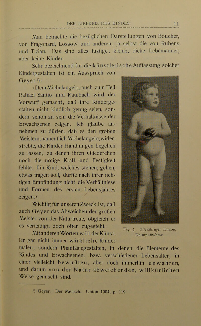 Man betrachte die bezüglichen Darstellungen von Boucher, von Fragonard, Lossow und anderen, ja selbst die von Rubens und Tizian. Das sind alles lustige, kleine, dicke Lebemänner, aber keine Kinder. Sehr bezeichnend für die künstlerische Auffassung solcher Kindergestalten ist ein Ausspruch von Geyer 1); »Dem Michelangelo, auch zum Teil Raffael Santio und Kaulbach wird der Vorwurf gemacht, daß ihre Kinderge- stalten nicht kindlich genug seien, son- dern schon zu sehr die Verhältnisse der Erwachsenen zeigen. Ich glaube an- nehmen zu dürfen, daß es den großen Meistern, namentlich Michelangelo, wider- strebte, die Kinder Handlungen begehen zu lassen, zu denen ihren Gliederchen noch die nötige Kraft und Festigkeit fehlte. Ein Kind, welches stehen, gehen, etwas tragen soll, durfte nach ihrer rich- tigen Empfindung nicht die Verhältnisse und Formen des ersten Lebensjahres zeigen.« Wichtig für unseren Zweck ist, daß auch Geyer das Abweichen der großen Meister von der Naturtreue, obgleich er es verteidigt, doch offen zugesteht. Mit anderen Worten will derKünst- 1er gar nicht immer wirkliche Kinder malen, sondern Phantasiegestalten, in denen die Elemente des Kindes und Erwachsenen, bzw. verschiedener Lebensalter, in einer vielleicht bewußten, aber doch immerhin unwahren, und darum von der Natur abweichenden, willkürlichen Weise gemischt sind. Fig. 5. 2Y2jähriger Knabe. Naturaufnahme. ') Geyer. Der Mensch. Union 1904, p. 119.