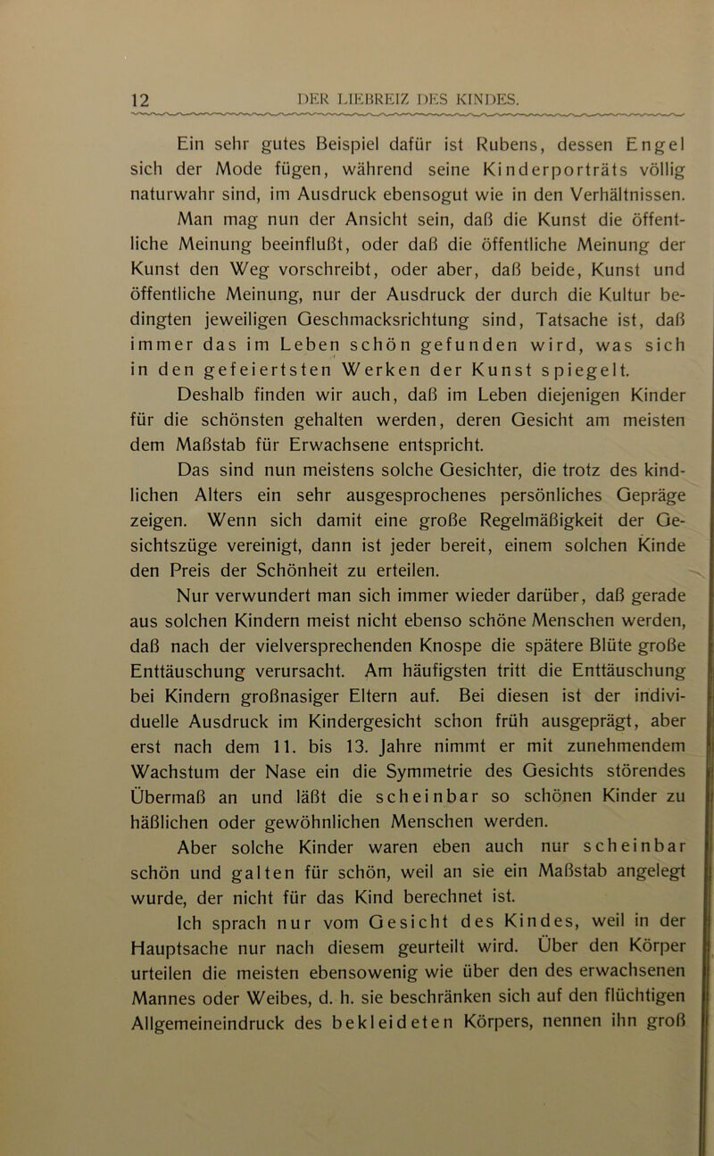 Ein sehr gutes Beispiel dafür ist Rubens, dessen Engel sich der Mode fügen, während seine Kinderporträts völlig naturwahr sind, im Ausdruck ebensogut wie in den Verhältnissen. Man mag nun der Ansicht sein, daß die Kunst die öffent- liche Meinung beeinflußt, oder daß die öffentliche Meinung der Kunst den Weg vorschreibt, oder aber, daß beide, Kunst und öffentliche Meinung, nur der Ausdruck der durch die Kultur be- dingten jeweiligen Geschmacksrichtung sind, Tatsache ist, daß immer das im Leben schön gefunden wird, was sich in den gefeiertsten Werken der Kunst spiegelt. Deshalb finden wir auch, daß im Leben diejenigen Kinder für die schönsten gehalten werden, deren Gesicht am meisten dem Maßstab für Erwachsene entspricht. Das sind nun meistens solche Gesichter, die trotz des kind- lichen Alters ein sehr ausgesprochenes persönliches Gepräge zeigen. Wenn sich damit eine große Regelmäßigkeit der Ge- sichtszüge vereinigt, dann ist jeder bereit, einem solchen Kinde den Preis der Schönheit zu erteilen. Nur verwundert man sich immer wieder darüber, daß gerade aus solchen Kindern meist nicht ebenso schöne Menschen werden, daß nach der vielversprechenden Knospe die spätere Blüte große Enttäuschung verursacht. Am häufigsten tritt die Enttäuschung bei Kindern großnasiger Eltern auf. Bei diesen ist der indivi- duelle Ausdruck im Kindergesicht schon früh ausgeprägt, aber erst nach dem 11. bis 13. Jahre nimmt er mit zunehmendem Wachstum der Nase ein die Symmetrie des Gesichts störendes Übermaß an und läßt die scheinbar so schönen Kinder zu häßlichen oder gewöhnlichen Menschen werden. Aber solche Kinder waren eben auch nur scheinbar schön und galten für schön, weil an sie ein Maßstab angelegt wurde, der nicht für das Kind berechnet ist. Ich sprach nur vom Gesicht des Kindes, weil in der Hauptsache nur nach diesem geurteilt wird. Über den Körper urteilen die meisten ebensowenig wie über den des erwachsenen Mannes oder Weibes, d. h. sie beschränken sich auf den flüchtigen Allgemeineindruck des bekleideten Körpers, nennen ihn groß