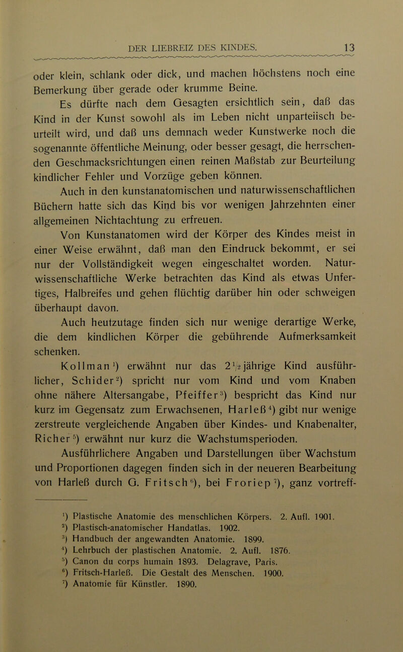 oder klein, schlank oder dick, und machen höchstens noch eine Bemerkung über gerade oder krumme Beine. Es dürfte nach dem Gesagten ersichtlich sein, daß das Kind in der Kunst sowohl als im Leben nicht unparteiisch be- urteilt wird, und daß uns demnach weder Kunstwerke noch die sogenannte öffentliche Meinung, oder besser gesagt, die herrschen- den Geschmacksrichtungen einen reinen Maßstab zur Beurteilung kindlicher Fehler und Vorzüge geben können. Auch in den kunstanatomischen und naturwissenschaftlichen Büchern hatte sich das Kind bis vor wenigen Jahrzehnten einer allgemeinen Nichtachtung zu erfreuen. Von Kunstanatomen wird der Körper des Kindes meist in einer Weise erwähnt, daß man den Eindruck bekommt, er sei nur der Vollständigkeit wegen eingeschaltet worden. Natur- wissenschaftliche Werke betrachten das Kind als etwas Unfer- tiges, Halbreifes und gehen flüchtig darüber hin oder schweigen überhaupt davon. Auch heutzutage finden sich nur wenige derartige Werke, die dem kindlichen Körper die gebührende Aufmerksamkeit schenken. Kol Im an erwähnt nur das 2^2 jährige Kind ausführ- licher, Schider^) spricht nur vom Kind und vom Knaben ohne nähere Altersangabe, Pfeiffer'^) bespricht das Kind nur kurz im Gegensatz zum Erwachsenen, Harleß'^) gibt nur wenige zerstreute vergleichende Angaben über Kindes- und Knabenalter, Richer '^) erwähnt nur kurz die Wachstumsperioden. Ausführlichere Angaben und Darstellungen über Wachstum und Proportionen dagegen finden sich in der neueren Bearbeitung von Harleß durch G. Fritsch^), bei Froriep’), ganz vortreff- ’) Plastische Anatomie des menschlichen Körpers. 2. Aufl. 1901. Plastisch-anatomischer Handatlas. 1902. •’) Handbuch der angewandten Anatomie. 1899. ‘‘) Lehrbuch der plastischen Anatomie. 2. Aufl. 1876. •’) Canon du corps humain 1893. Delagrave, Paris. ®) Fritsch-Harleß. Die Gestalt des Menschen. 1900. Anatomie für Künstler. 1890,