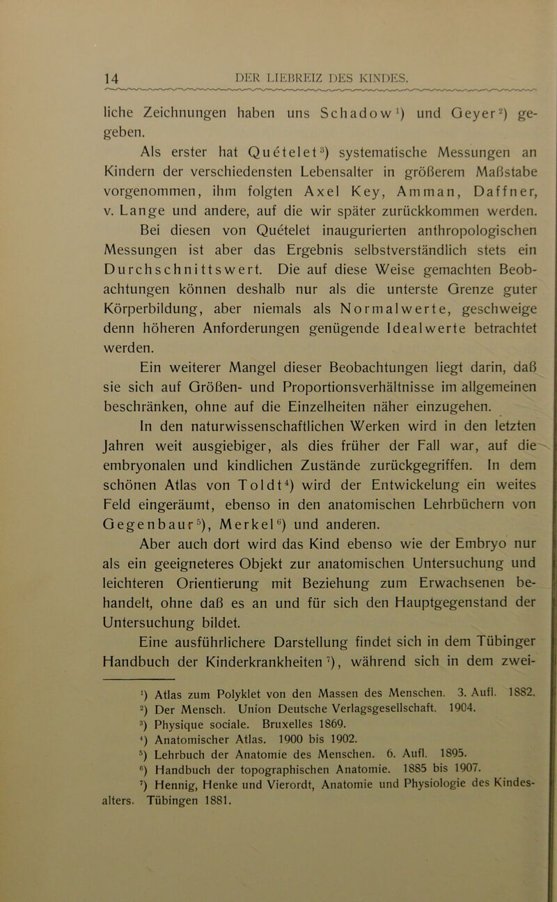 liehe Zeichnungen haben uns Schadow^) und Geyerge- geben. Als erster hat Quetelet^) systematische Messungen an Kindern der verschiedensten Lebensalter in größerem Maßstabe vorgenommen, ihm folgten Axel Key, Amman, Daffner, V. Lange und andere, auf die wir später zurückkommen werden. Bei diesen von Quetelet inaugurierten anthropologischen Messungen ist aber das Ergebnis selbstverständlich stets ein Durchschnittswert. Die auf diese Weise gemachten Beob- achtungen können deshalb nur als die unterste Grenze guter Körperbildung, aber niemals als Normal werte, geschweige denn höheren Anforderungen genügende Ideal werte betrachtet werden. Ein weiterer Mangel dieser Beobachtungen liegt darin, daß sie sich auf Größen- und Proportionsverhältnisse im allgemeinen beschränken, ohne auf die Einzelheiten näher einzugehen. In den naturwissenschaftlichen Werken wird in den letzten Jahren weit ausgiebiger, als dies früher der Fall war, auf die embryonalen und kindlichen Zustände zurückgegriffen. In dem schönen Atlas von Toldt'^) wird der Entwickelung ein weites Feld eingeräumt, ebenso in den anatomischen Lehrbüchern von Gegenbauf^), Merkel* *^) und anderen. Aber auch dort wird das Kind ebenso wie der Embryo nur als ein geeigneteres Objekt zur anatomischen Untersuchung und leichteren Orientierung mit Beziehung zum Erwachsenen be- handelt, ohne daß es an und für sich den Hauptgegenstand der Untersuchung bildet. Eine ausführlichere Darstellung findet sich in dem Tübinger Handbuch der Kinderkrankheiten’), während sich in dem zwei- b Atlas zum Polyklet von den Massen des Menschen. 3. Aufl. 1882. 2) Der Mensch. Union Deutsche Verlagsgesellschaft. 1904. 3) Physique sociale. Bruxelles 1869. *) Anatomischer Atlas. 1900 bis 1902. Lehrbuch der Anatomie des Menschen. 6. Aufl. 1895. ®) Handbuch der topographischen Anatomie. 1885 bis 1907. ’’) Hennig, Henke und Vierordt, Anatomie und Physiologie des Kindes- alters. Tübingen 1881.