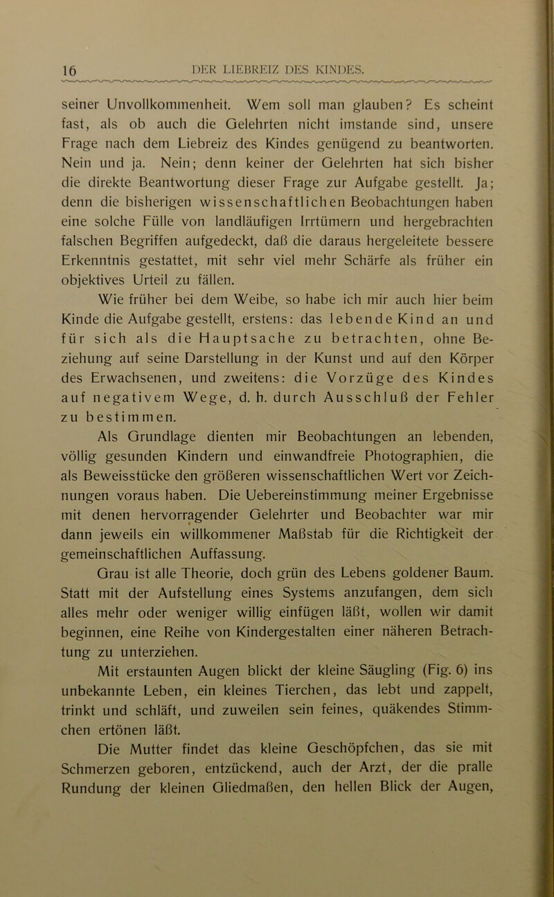 seiner Unvollkommenheit. Wem soll man glauben? Es scheint fast, als ob auch die Gelehrten nicht imstande sind, unsere Frage nach dem Liebreiz des Kindes genügend zu beantworten. Nein und ja. Nein; denn keiner der Gelehrten hat sich bisher die direkte Beantwortung dieser Frage zur Aufgabe gestellt. Ja; denn die bisherigen wissenschaftlichen Beobachtungen haben eine solche Fülle von landläufigen Irrtümern und hergebrachten falschen Begriffen aufgedeckt, daß die daraus hergeleitete bessere Erkenntnis gestattet, mit sehr viel mehr Schärfe als früher ein objektives Urteil zu fällen. Wie früher bei dem Weibe, so habe ich mir auch hier beim Kinde die Aufgabe gestellt, erstens: das lebende Kind an und für sich als die Hauptsache zu betrachten, ohne Be- ziehung auf seine Darstellung in der Kunst und auf den Körper des Erwachsenen, und zweitens: die Vorzüge des Kindes auf negativem Wege, d. h. durch Ausschluß der Fehler zu bestimmen. Als Grundlage dienten mir Beobachtungen an lebenden, völlig gesunden Kindern und einwandfreie Photographien, die als Beweisstücke den größeren wissenschaftlichen Wert vor Zeich- nungen voraus haben. Die Uebereinstimmung meiner Ergebnisse mit denen hervorragender Gelehrter und Beobachter war mir dann jeweils ein willkommener Maßstab für die Richtigkeit der gemeinschaftlichen Auffassung. Grau ist alle Theorie, doch grün des Lebens goldener Baum. Statt mit der Aufstellung eines Systems anzufangen, dem sich alles mehr oder weniger willig einfügen läßt, wollen wir damit beginnen, eine Reihe von Kindergestalten einer näheren Betrach- tung zu unterziehen. Mit erstaunten Augen blickt der kleine Säugling (Fig. 5) ins unbekannte Leben, ein kleines Tierchen, das lebt und zappelt, trinkt und schläft, und zuweilen sein feines, quäkendes Stimm- chen ertönen läßt. Die Mutter findet das kleine Geschöpfchen, das sie mit Schmerzen geboren, entzückend, auch der Arzt, der die pralle Rundung der kleinen Gliedmaßen, den hellen Blick der Augen,