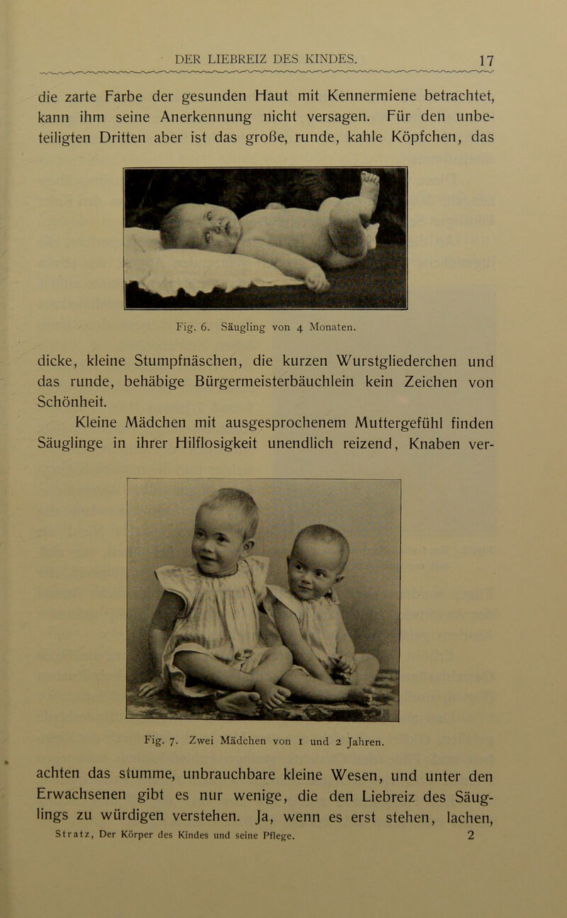 die zarte Farbe der gesunden Haut mit Kennermiene betrachtet, kann ihm seine Anerkennung nicht versagen. Für den unbe- teiligten Dritten aber ist das große, runde, kahle Köpfchen, das Fig. 6. Säugling von 4 Monaten. dicke, kleine Stumpfnäschen, die kurzen Wurstgliederchen und das runde, behäbige Bürgermeisterbäuchlein kein Zeichen von Schönheit. Kleine Mädchen mit ausgesprochenem Muttergefühl finden Säuglinge in ihrer Hilflosigkeit unendlich reizend, Knaben ver- P'ig. 7. Zwei Mädchen von i und 2 Jahren. achten das stumme, unbrauchbare kleine Wesen, und unter den Erwachsenen gibt es nur wenige, die den Liebreiz des Säug- lings zu würdigen verstehen. Ja, wenn es erst stehen, lachen, st ratz, Der Körper des Kindes und seine Pflege. 2