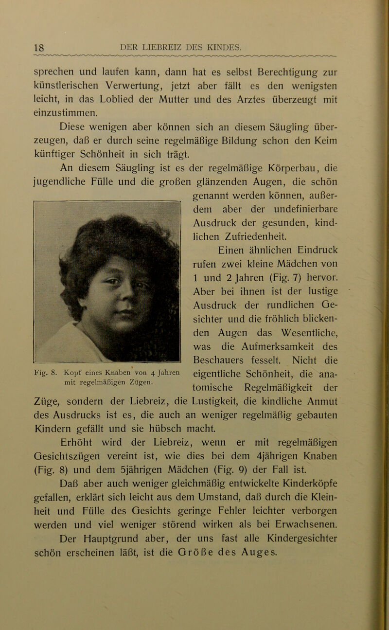 sprechen und laufen kann, dann hat es selbst Berechtigung zur künstlerischen Verwertung, jetzt aber fällt es den wenigsten leicht, in das Loblied der Mutter und des Arztes überzeugt mit einzustimmen. Diese wenigen aber können sich an diesem Säugling über- zeugen, daß er durch seine regelmäßige Bildung schon den Keim künftiger Schönheit in sich trägt. An diesem Säugling ist es der regelmäßige Körperbau, die jugendliche Fülle und die großen glänzenden Augen, die schön genannt werden können, außer- dem aber der undefinierbare Ausdruck der gesunden, kind- lichen Zufriedenheit. Einen ähnlichen Eindruck rufen zwei kleine Mädchen von 1 und 2 Jahren (Fig. 7) hervor. Aber bei ihnen ist der lustige Ausdruck der rundlichen Ge- sichter und die fröhlich blicken- den Augen das Wesentliche, was die Aufmerksamkeit des Beschauers fesselt. Nicht die eigentliche Schönheit, die ana- tomische Regelmäßigkeit der Züge, sondern der Liebreiz, die Lustigkeit, die kindliche Anmut des Ausdrucks ist es, die auch an weniger regelmäßig gebauten Kindern gefällt und sie hübsch macht. Erhöht wird der Liebreiz, wenn er mit regelmäßigen Gesichtszügen vereint ist, wie dies bei dem 4jährigen Knaben (Fig. 8) und dem 5jährigen Mädchen (Fig. Q) der Fall ist. Daß aber auch weniger gleichmäßig entwickelte Kinderköpfe gefallen, erklärt sich leicht aus dem Umstand, daß durch die Klein- heit und Fülle des Gesichts geringe Fehler leichter verborgen werden und viel weniger störend wirken als bei Erwachsenen. Der Hauptgrund aber, der uns fast alle Kindergesichter schön erscheinen läßt, ist die Größe des Auges. Fig. 8. Kopf eines Knaben von 4 Jahren mit regelmäßigen Zügen.