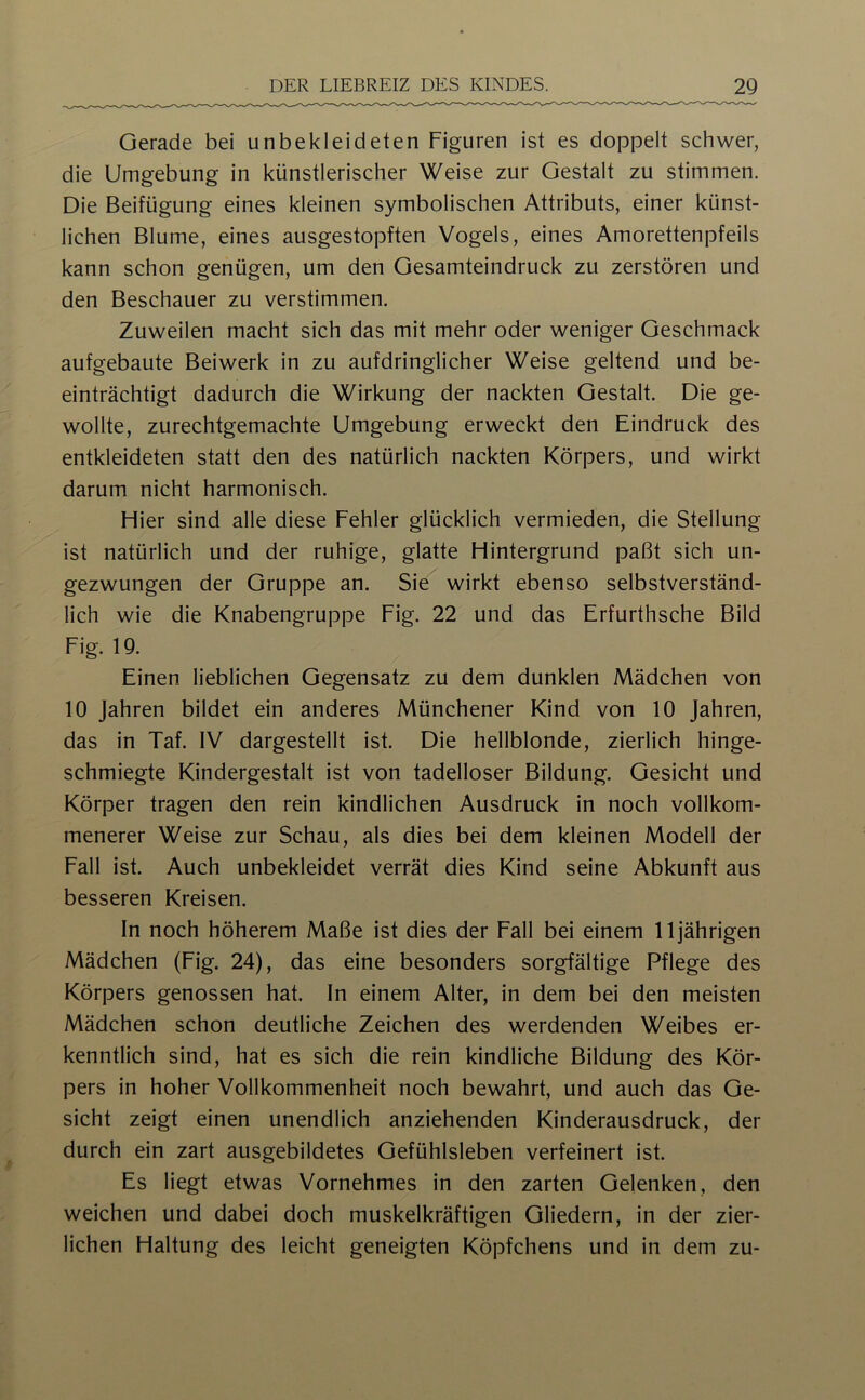 Gerade bei unbekleideten Figuren ist es doppelt schwer, die Umgebung in künstlerischer Weise zur Gestalt zu stimmen. Die Beifügung eines kleinen symbolischen Attributs, einer künst- lichen Blume, eines ausgestopften Vogels, eines Amorettenpfeils kann schon genügen, um den Gesamteindruck zu zerstören und den Beschauer zu verstimmen. Zuweilen macht sich das mit mehr oder weniger Geschmack aufgebaute Beiwerk in zu aufdringlicher Weise geltend und be- einträchtigt dadurch die Wirkung der nackten Gestalt. Die ge- wollte, zurechtgemachte Umgebung erweckt den Eindruck des entkleideten statt den des natürlich nackten Körpers, und wirkt darum nicht harmonisch. Hier sind alle diese Fehler glücklich vermieden, die Stellung ist natürlich und der ruhige, glatte Hintergrund paßt sich un- gezwungen der Gruppe an. Sie wirkt ebenso selbstverständ- lich wie die Knabengruppe Fig. 22 und das Erfurthsche Bild Fig. 19. Einen lieblichen Gegensatz zu dem dunklen Mädchen von 10 Jahren bildet ein anderes Münchener Kind von 10 Jahren, das in Taf. IV dargestellt ist. Die hellblonde, zierlich hinge- schmiegte Kindergestalt ist von tadelloser Bildung. Gesicht und Körper tragen den rein kindlichen Ausdruck in noch vollkom- menerer Weise zur Schau, als dies bei dem kleinen Modell der Fall ist. Auch unbekleidet verrät dies Kind seine Abkunft aus besseren Kreisen. In noch höherem Maße ist dies der Fall bei einem 11jährigen Mädchen (Fig. 24), das eine besonders sorgfältige Pflege des Körpers genossen hat. In einem Alter, in dem bei den meisten Mädchen schon deutliche Zeichen des werdenden Weibes er- kenntlich sind, hat es sich die rein kindliche Bildung des Kör- pers in hoher Vollkommenheit noch bewahrt, und auch das Ge- sicht zeigt einen unendlich anziehenden Kinderausdruck, der durch ein zart ausgebildetes Gefühlsleben verfeinert ist. Es liegt etwas Vornehmes in den zarten Gelenken, den weichen und dabei doch muskelkräftigen Gliedern, in der zier- lichen Haltung des leicht geneigten Köpfchens und in dem zu-