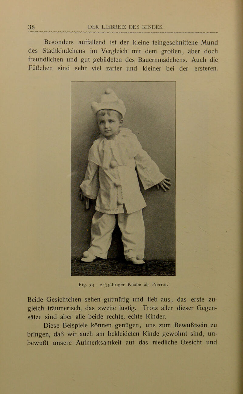 Besonders auffallend ist der kleine feingeschnittene Mund des Stadtkindchens im Vergleich mit dem großen, aber doch freundlichen und gut gebildeten des Bauernmädchens. Auch die Füßchen sind sehr viel zarter und kleiner bei der ersteren. Fig- 33- 2Y2jähriger Knabe als Pierrot. Beide Gesichtchen sehen gutmütig und lieb aus, das erste zu- gleich träumerisch, das zweite lustig. Trotz aller dieser Gegen- sätze sind aber alle beide rechte, echte Kinder. Diese Beispiele können genügen, uns zum Bewußtsein zu bringen, daß wir auch am bekleideten Kinde gewohnt sind, un- bewußt unsere Aufmerksamkeit auf das niedliche Gesicht und