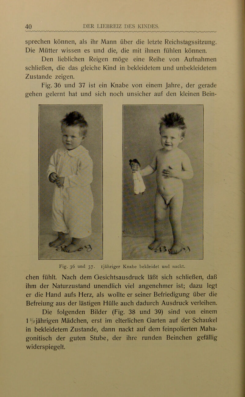 sprechen können, als ihr Mann über die letzte Reichstagssitzung. Die Mütter wissen es und die, die mit ihnen fühlen können. Den lieblichen Reigen möge eine Reihe von Aufnahmen schließen, die das gleiche Kind in bekleidetem und unbekleidetem Zustande zeigen. Fig. 36 und 37 ist ein Knabe von einem Jahre, der gerade gehen gelernt hat und sich noch unsicher auf den kleinen Bein- Fig. 36 und 37. ijähriger Knabe bekleidet und nackt. chen fühlt. Nach dem Gesichtsausdruck läßt sich schließen, daß ihm der Naturzustand unendlich viel angenehmer ist; dazu legt er die Hand aufs Herz, als wollte er seiner Befriedigung über die Befreiung aus der lästigen Hülle auch dadurch Ausdruck verleihen. Die folgenden Bilder (Fig. 38 und 39) sind von einem 1 ^2 jährigen Mädchen, erst im elterlichen Garten auf der Schaukel in bekleidetem Zustande, dann nackt auf dem feinpolierten Maha- gonitisch der guten Stube, der ihre runden Beinchen gefällig widerspiegelt.